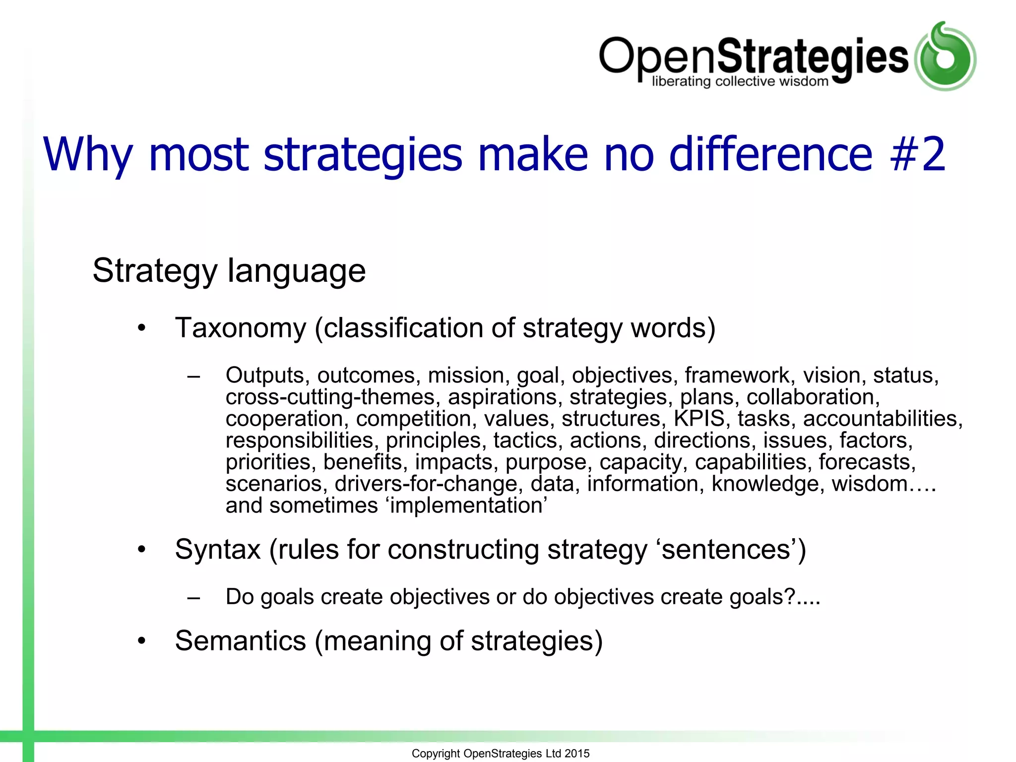 Why most strategies make no difference #2
Strategy language
• Taxonomy (classification of strategy words)
– Outputs, outcomes, mission, goal, objectives, framework, vision, status,
cross-cutting-themes, aspirations, strategies, plans, collaboration,
cooperation, competition, values, structures, KPIS, tasks, accountabilities,
responsibilities, principles, tactics, actions, directions, issues, factors,
priorities, benefits, impacts, purpose, capacity, capabilities, forecasts,
scenarios, drivers-for-change, data, information, knowledge, wisdom….
and sometimes ‘implementation’
• Syntax (rules for constructing strategy ‘sentences’)
– Do goals create objectives or do objectives create goals?....
• Semantics (meaning of strategies)
Copyright OpenStrategies Ltd 2015
 