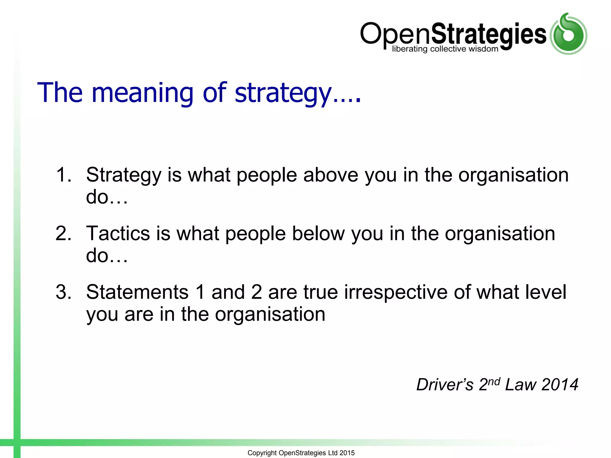 Copyright OpenStrategies Ltd 2015
The meaning of strategy….
1. Strategy is what people above you in the organisation
do…
2. Tactics is what people below you in the organisation
do…
3. Statements 1 and 2 are true irrespective of what level
you are in the organisation
Driver’s 2nd Law 2014
 