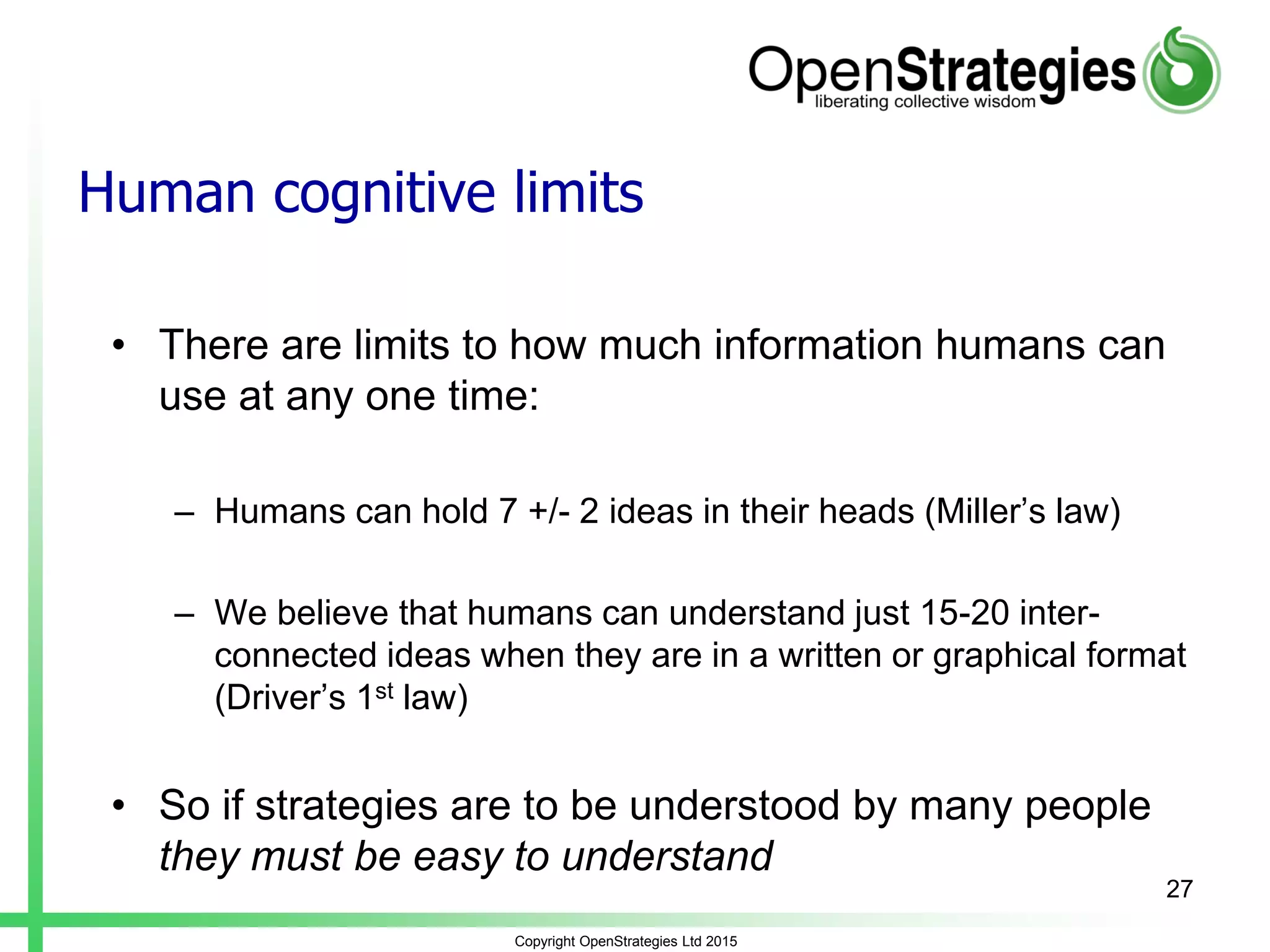 Copyright OpenStrategies Ltd 2015
Human cognitive limits
• There are limits to how much information humans can
use at any one time:
– Humans can hold 7 +/- 2 ideas in their heads (Miller’s law)
– We believe that humans can understand just 15-20 inter-
connected ideas when they are in a written or graphical format
(Driver’s 1st law)
• So if strategies are to be understood by many people
they must be easy to understand
27
 
