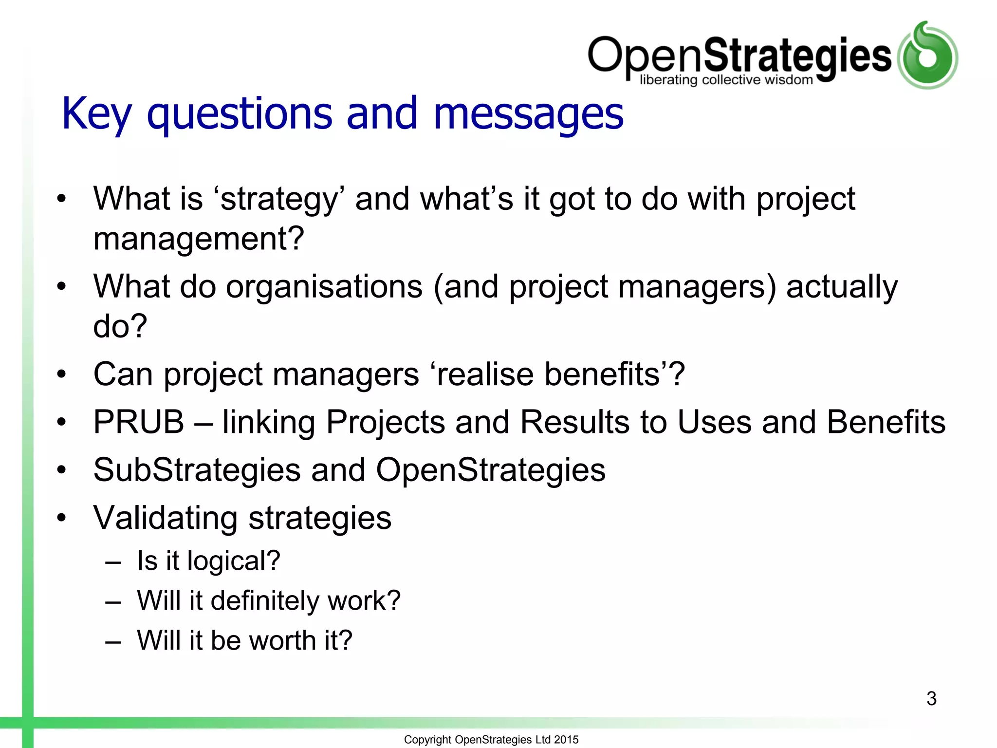 Key questions and messages
• What is ‘strategy’ and what’s it got to do with project
management?
• What do organisations (and project managers) actually
do?
• Can project managers ‘realise benefits’?
• PRUB – linking Projects and Results to Uses and Benefits
• SubStrategies and OpenStrategies
• Validating strategies
– Is it logical?
– Will it definitely work?
– Will it be worth it?
Copyright OpenStrategies Ltd 2015
3
 