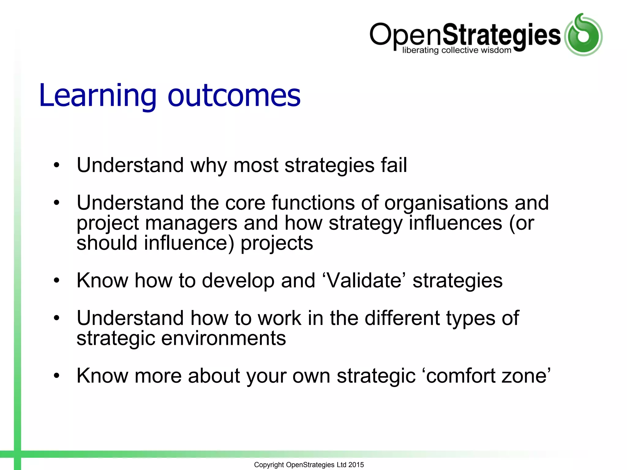 Learning outcomes
• Understand why most strategies fail
• Understand the core functions of organisations and
project managers and how strategy influences (or
should influence) projects
• Know how to develop and ‘Validate’ strategies
• Understand how to work in the different types of
strategic environments
• Know more about your own strategic ‘comfort zone’
Copyright OpenStrategies Ltd 2015
 