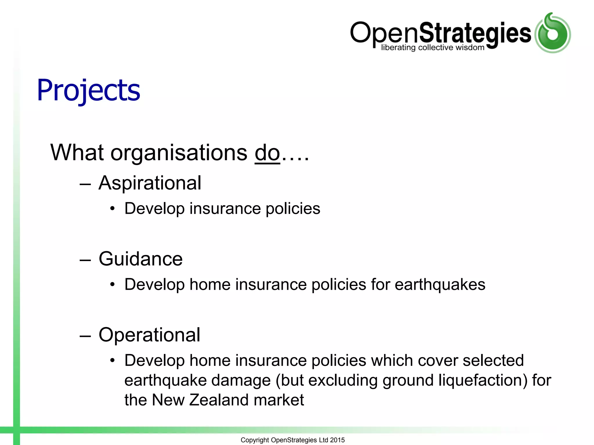 Projects
What organisations do….
– Aspirational
• Develop insurance policies
– Guidance
• Develop home insurance policies for earthquakes
– Operational
• Develop home insurance policies which cover selected
earthquake damage (but excluding ground liquefaction) for
the New Zealand market
Copyright OpenStrategies Ltd 2015
 