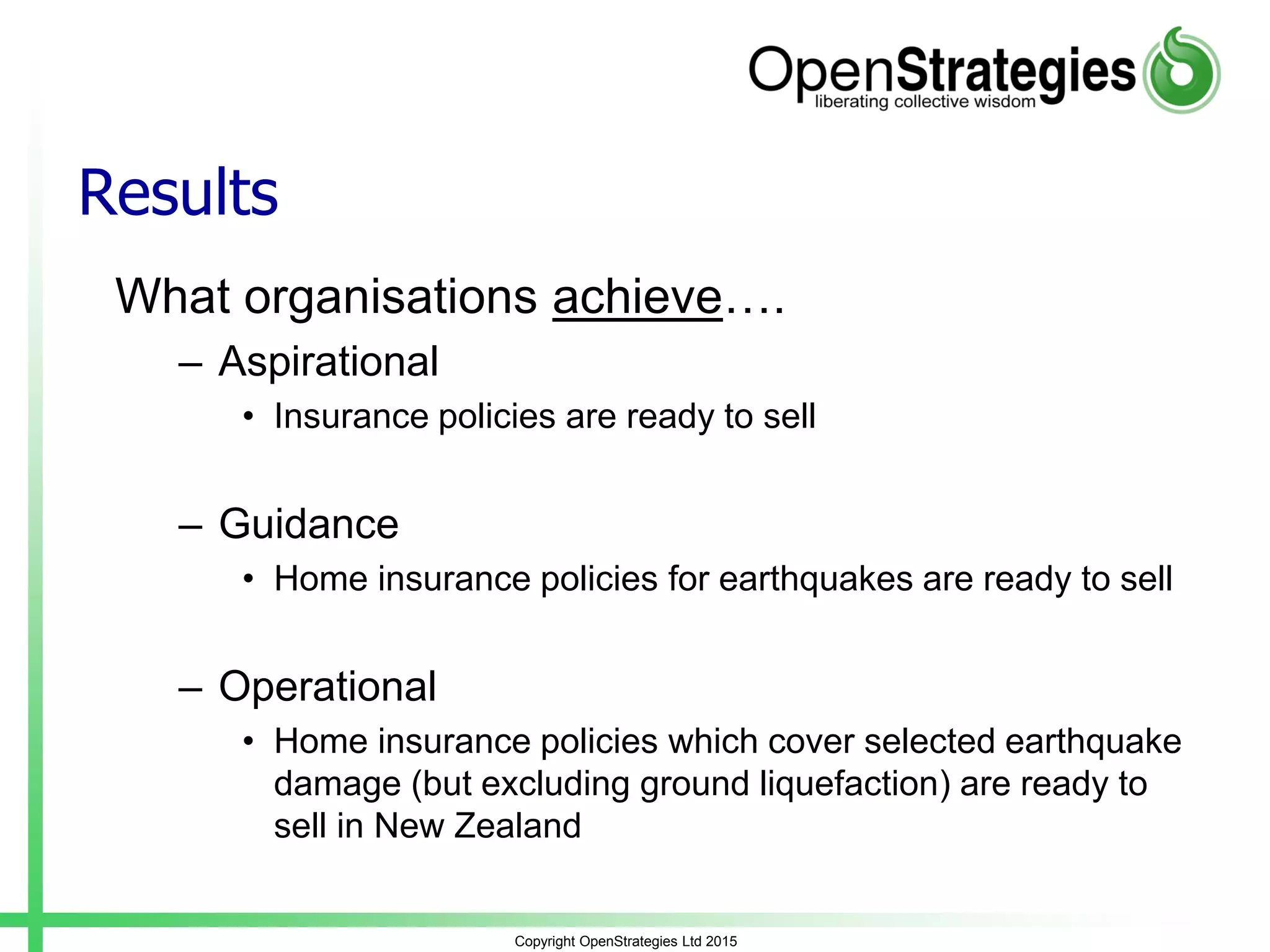 Results
What organisations achieve….
– Aspirational
• Insurance policies are ready to sell
– Guidance
• Home insurance policies for earthquakes are ready to sell
– Operational
• Home insurance policies which cover selected earthquake
damage (but excluding ground liquefaction) are ready to
sell in New Zealand
Copyright OpenStrategies Ltd 2015
 