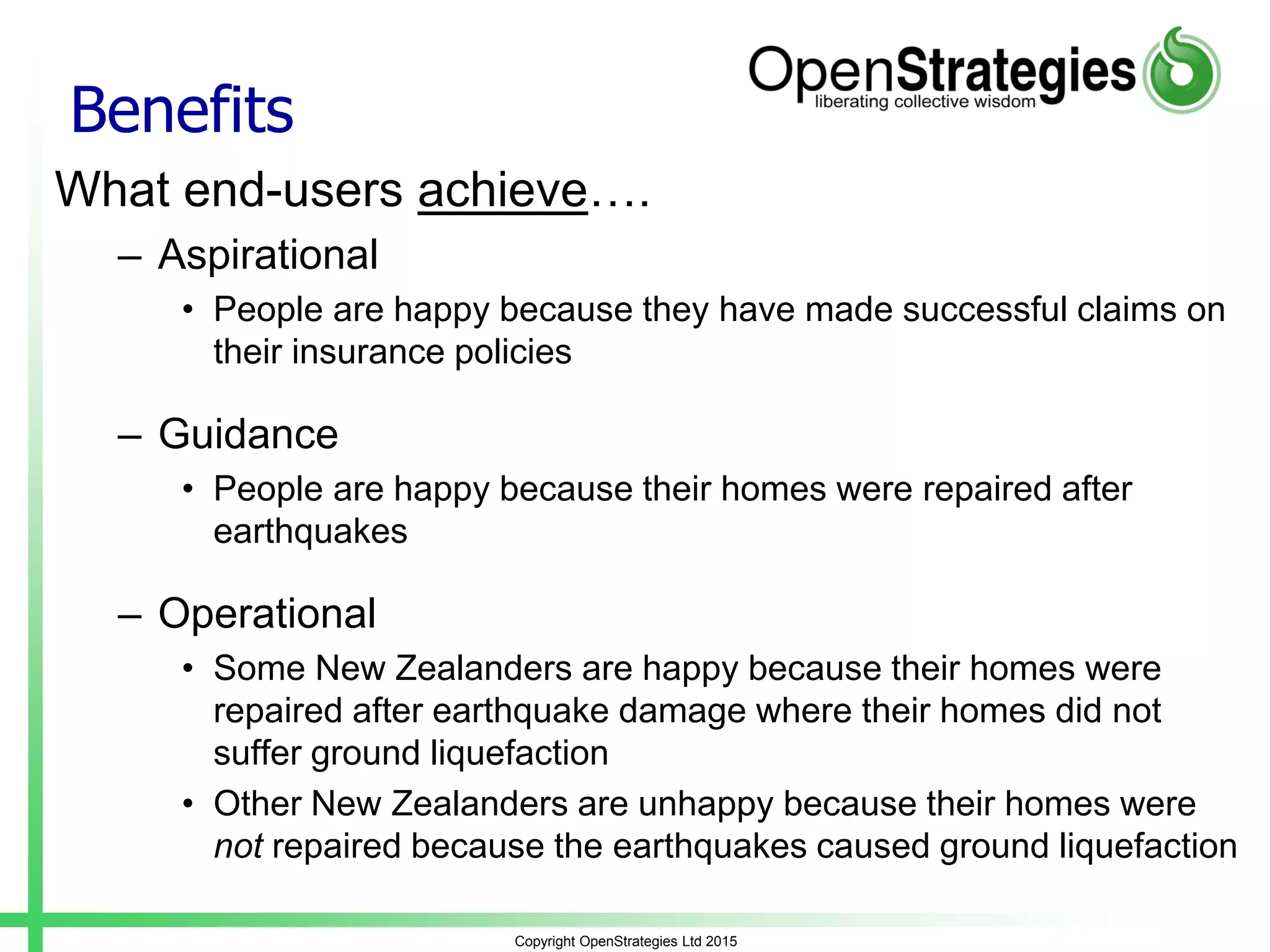 Benefits
What end-users achieve….
– Aspirational
• People are happy because they have made successful claims on
their insurance policies
– Guidance
• People are happy because their homes were repaired after
earthquakes
– Operational
• Some New Zealanders are happy because their homes were
repaired after earthquake damage where their homes did not
suffer ground liquefaction
• Other New Zealanders are unhappy because their homes were
not repaired because the earthquakes caused ground liquefaction
Copyright OpenStrategies Ltd 2015
 
