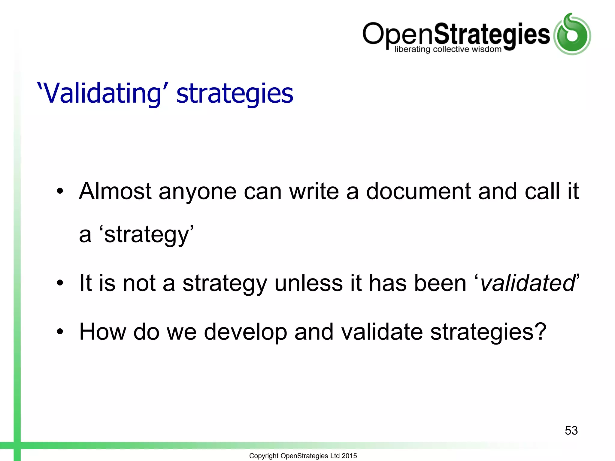 ‘Validating’ strategies
• Almost anyone can write a document and call it
a ‘strategy’
• It is not a strategy unless it has been ‘validated’
• How do we develop and validate strategies?
Copyright OpenStrategies Ltd 2015
53
 