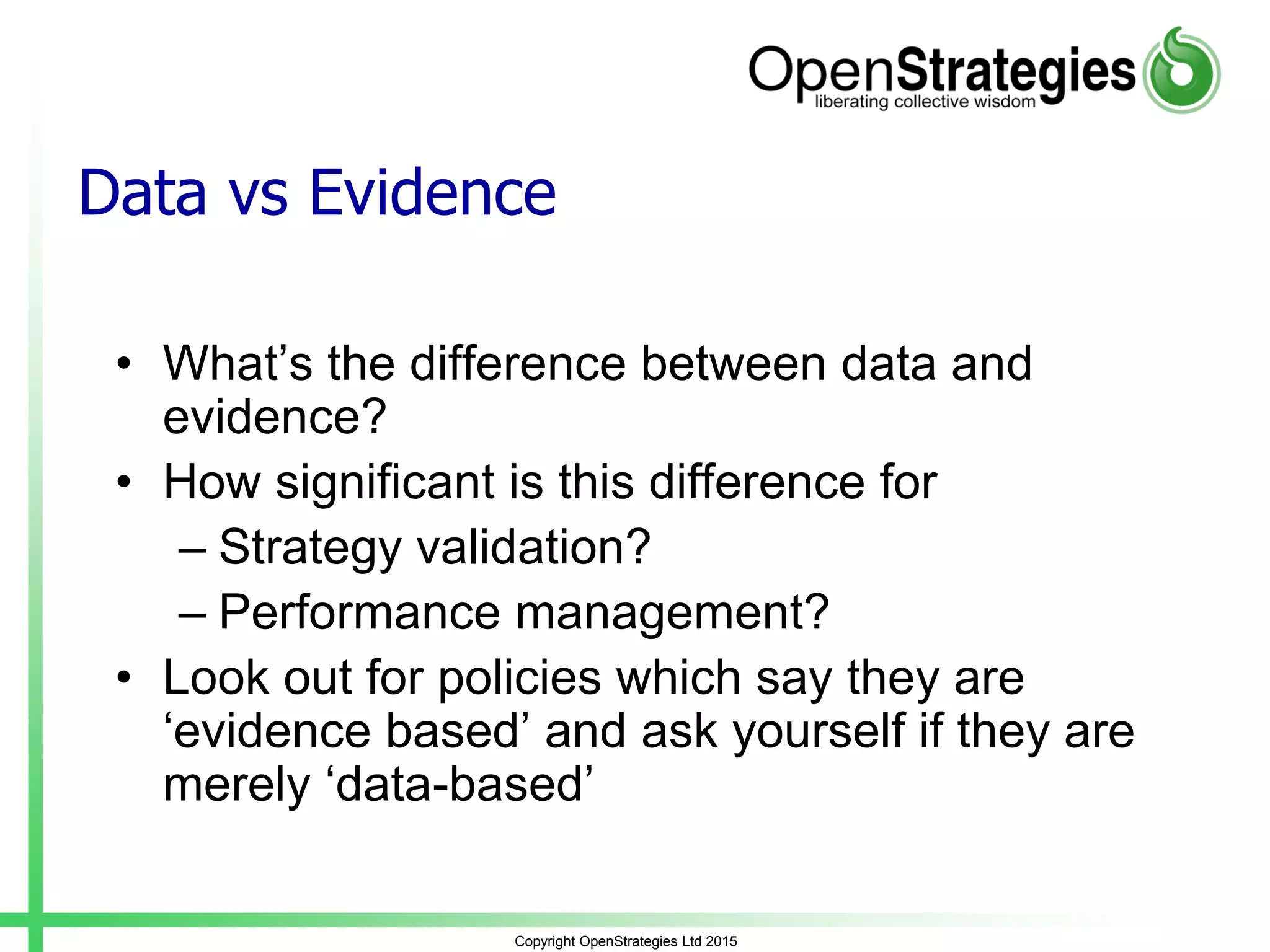 Copyright OpenStrategies Ltd 2015
Data vs Evidence
• What’s the difference between data and
evidence?
• How significant is this difference for
– Strategy validation?
– Performance management?
• Look out for policies which say they are
‘evidence based’ and ask yourself if they are
merely ‘data-based’
 