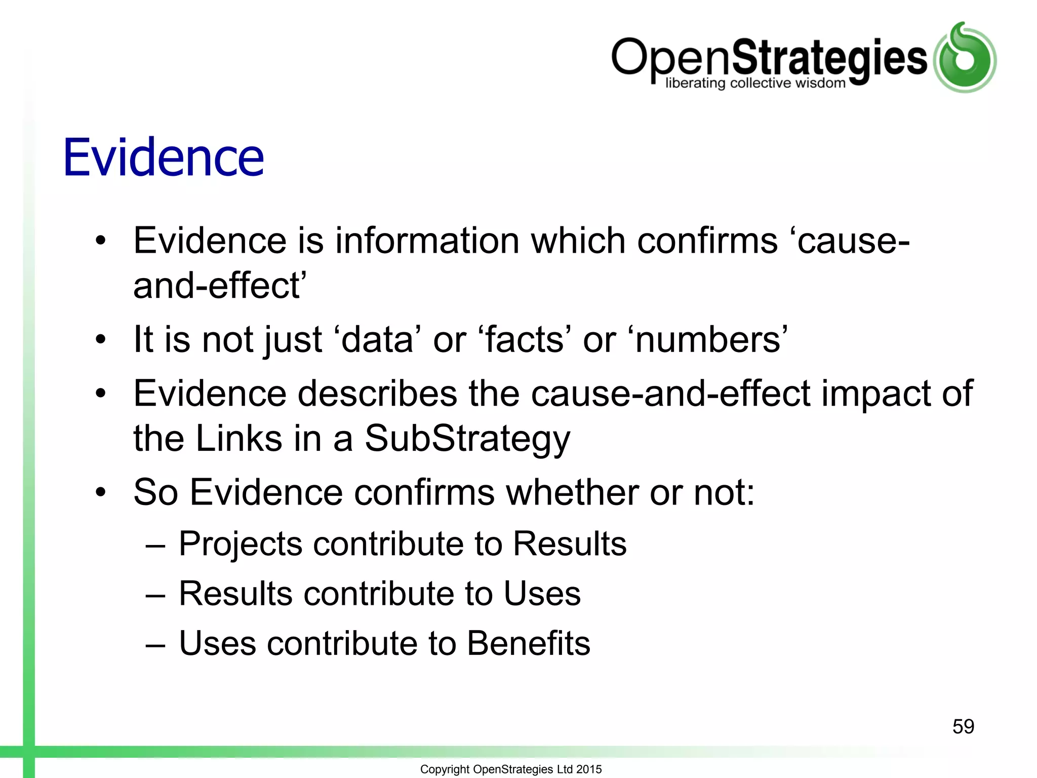 Evidence
• Evidence is information which confirms ‘cause-
and-effect’
• It is not just ‘data’ or ‘facts’ or ‘numbers’
• Evidence describes the cause-and-effect impact of
the Links in a SubStrategy
• So Evidence confirms whether or not:
– Projects contribute to Results
– Results contribute to Uses
– Uses contribute to Benefits
Copyright OpenStrategies Ltd 2015
59
 