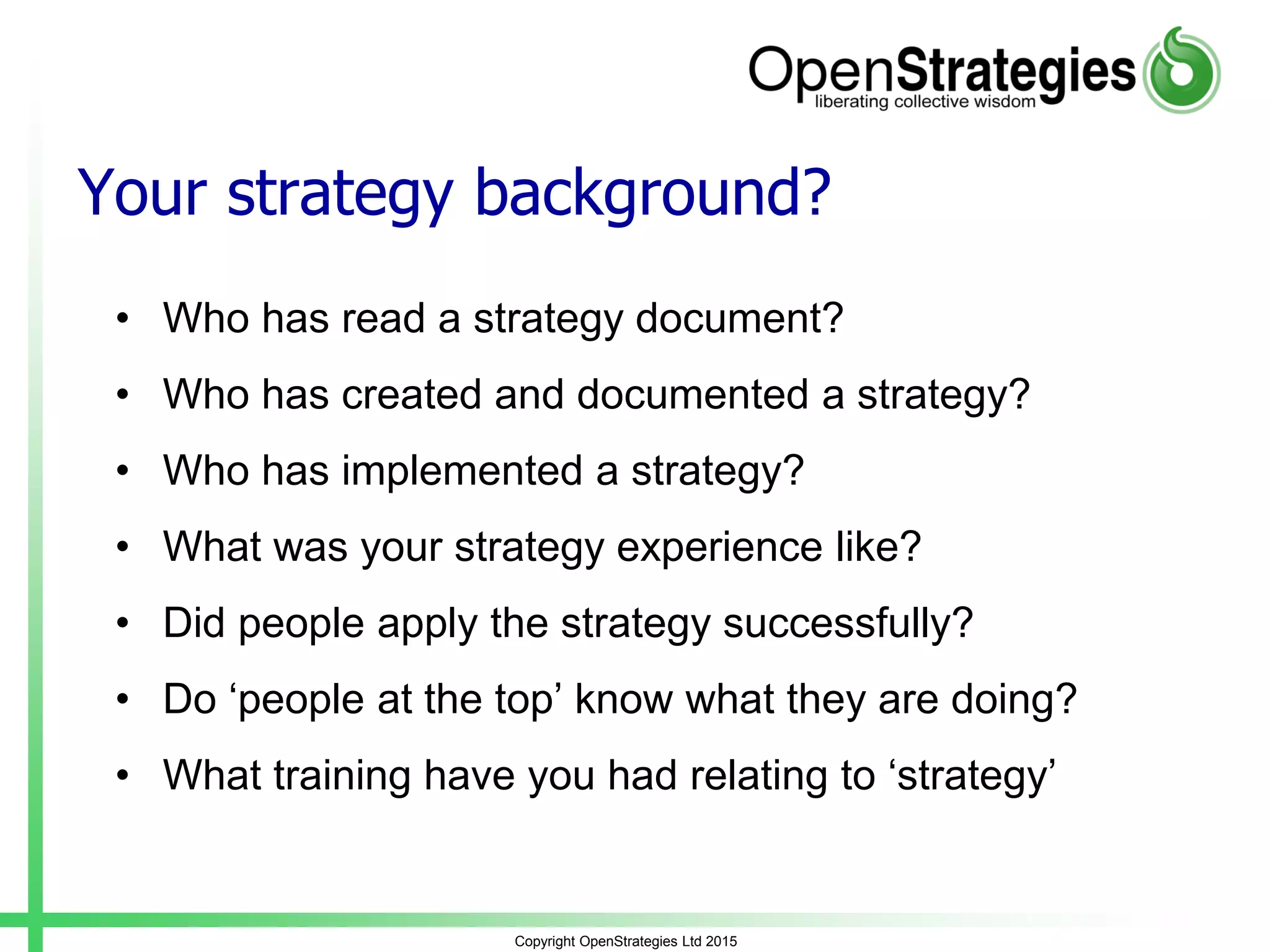 Your strategy background?
• Who has read a strategy document?
• Who has created and documented a strategy?
• Who has implemented a strategy?
• What was your strategy experience like?
• Did people apply the strategy successfully?
• Do ‘people at the top’ know what they are doing?
• What training have you had relating to ‘strategy’
Copyright OpenStrategies Ltd 2015
 