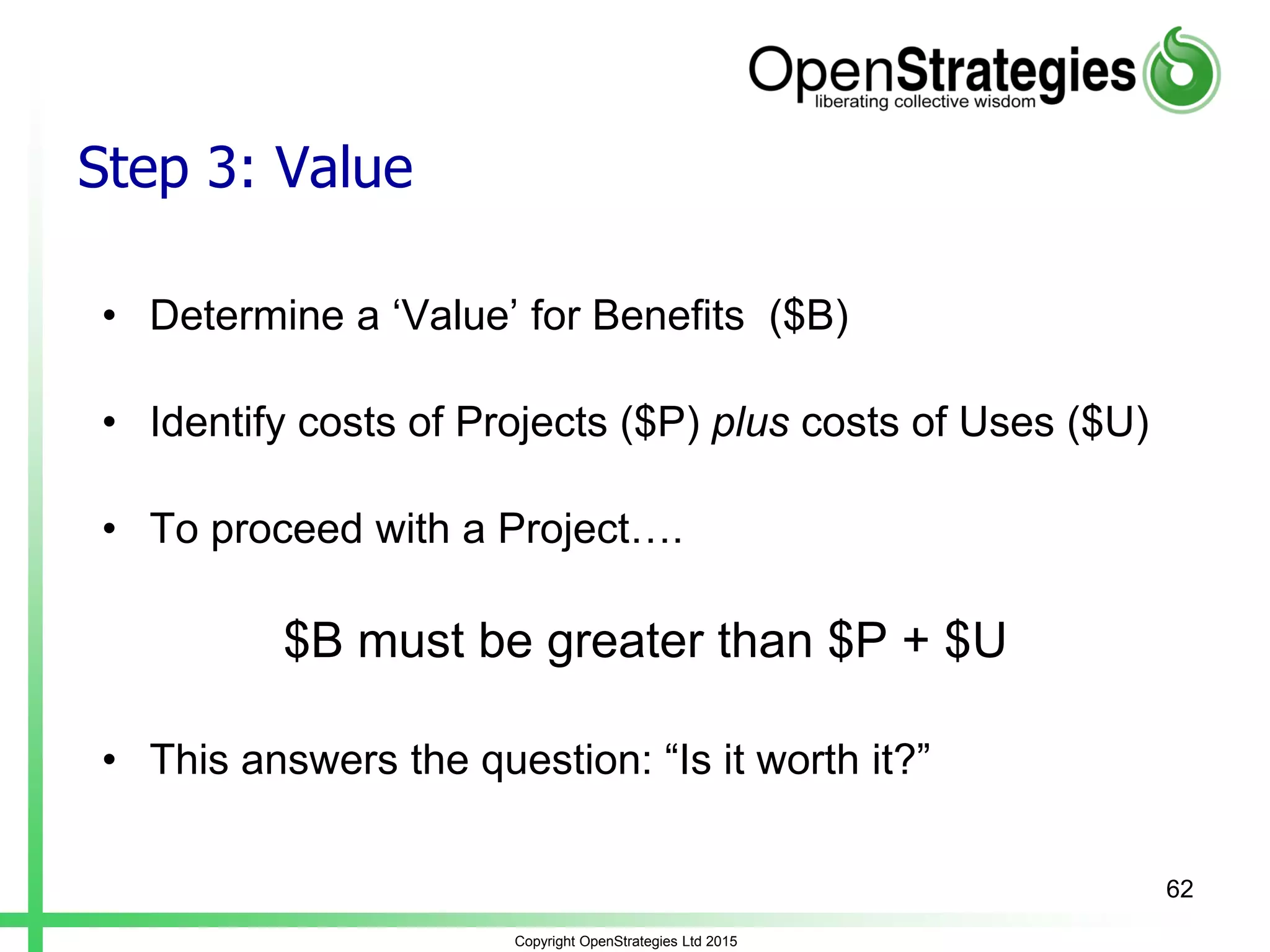 Copyright OpenStrategies Ltd 2015
Step 3: Value
• Determine a ‘Value’ for Benefits ($B)
• Identify costs of Projects ($P) plus costs of Uses ($U)
• To proceed with a Project….
$B must be greater than $P + $U
• This answers the question: “Is it worth it?”
62
 