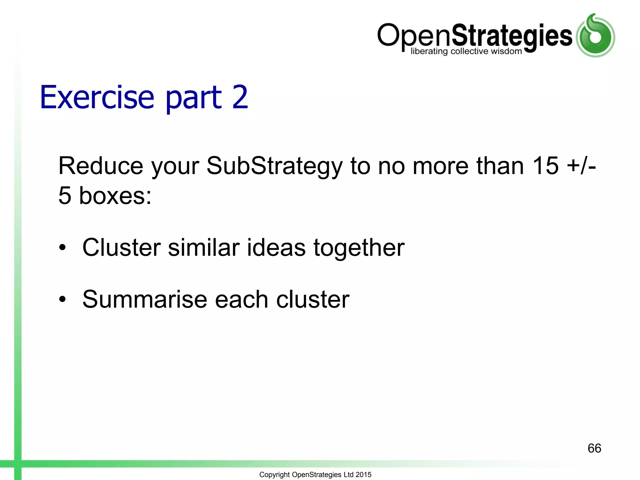 Exercise part 2
Reduce your SubStrategy to no more than 15 +/-
5 boxes:
• Cluster similar ideas together
• Summarise each cluster
Copyright OpenStrategies Ltd 2015
66
 