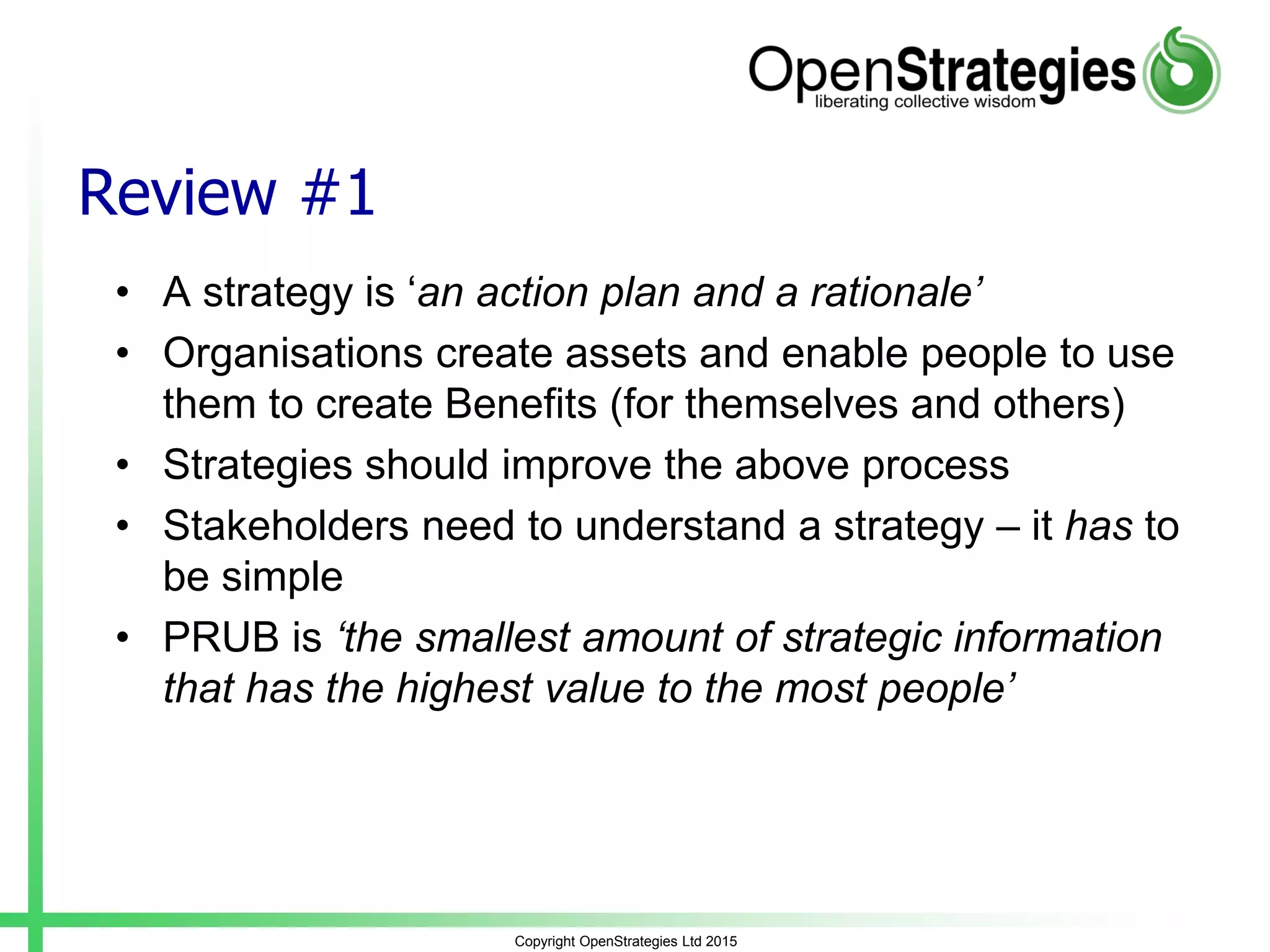 Review #1
• A strategy is ‘an action plan and a rationale’
• Organisations create assets and enable people to use
them to create Benefits (for themselves and others)
• Strategies should improve the above process
• Stakeholders need to understand a strategy – it has to
be simple
• PRUB is ‘the smallest amount of strategic information
that has the highest value to the most people’
Copyright OpenStrategies Ltd 2015
 