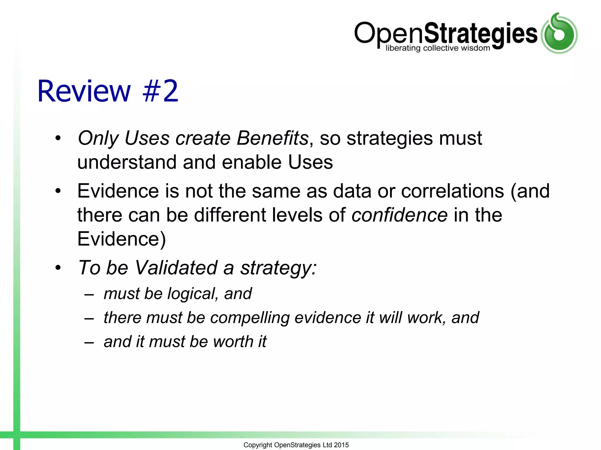 Review #2
• Only Uses create Benefits, so strategies must
understand and enable Uses
• Evidence is not the same as data or correlations (and
there can be different levels of confidence in the
Evidence)
• To be Validated a strategy:
– must be logical, and
– there must be compelling evidence it will work, and
– and it must be worth it
Copyright OpenStrategies Ltd 2015
 