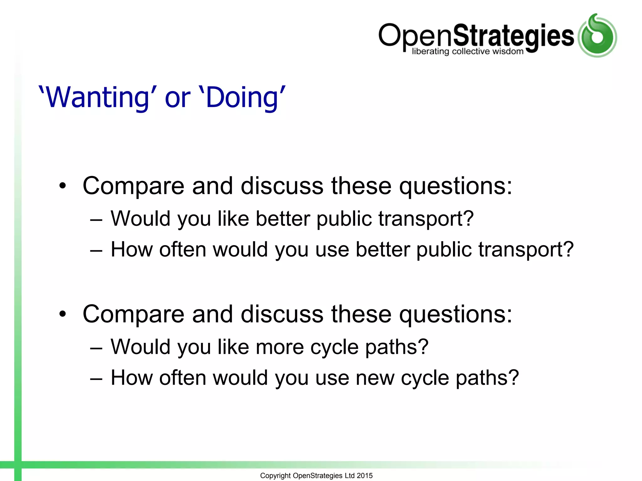Copyright OpenStrategies Ltd 2015
‘Wanting’ or ‘Doing’
• Compare and discuss these questions:
– Would you like better public transport?
– How often would you use better public transport?
• Compare and discuss these questions:
– Would you like more cycle paths?
– How often would you use new cycle paths?
 