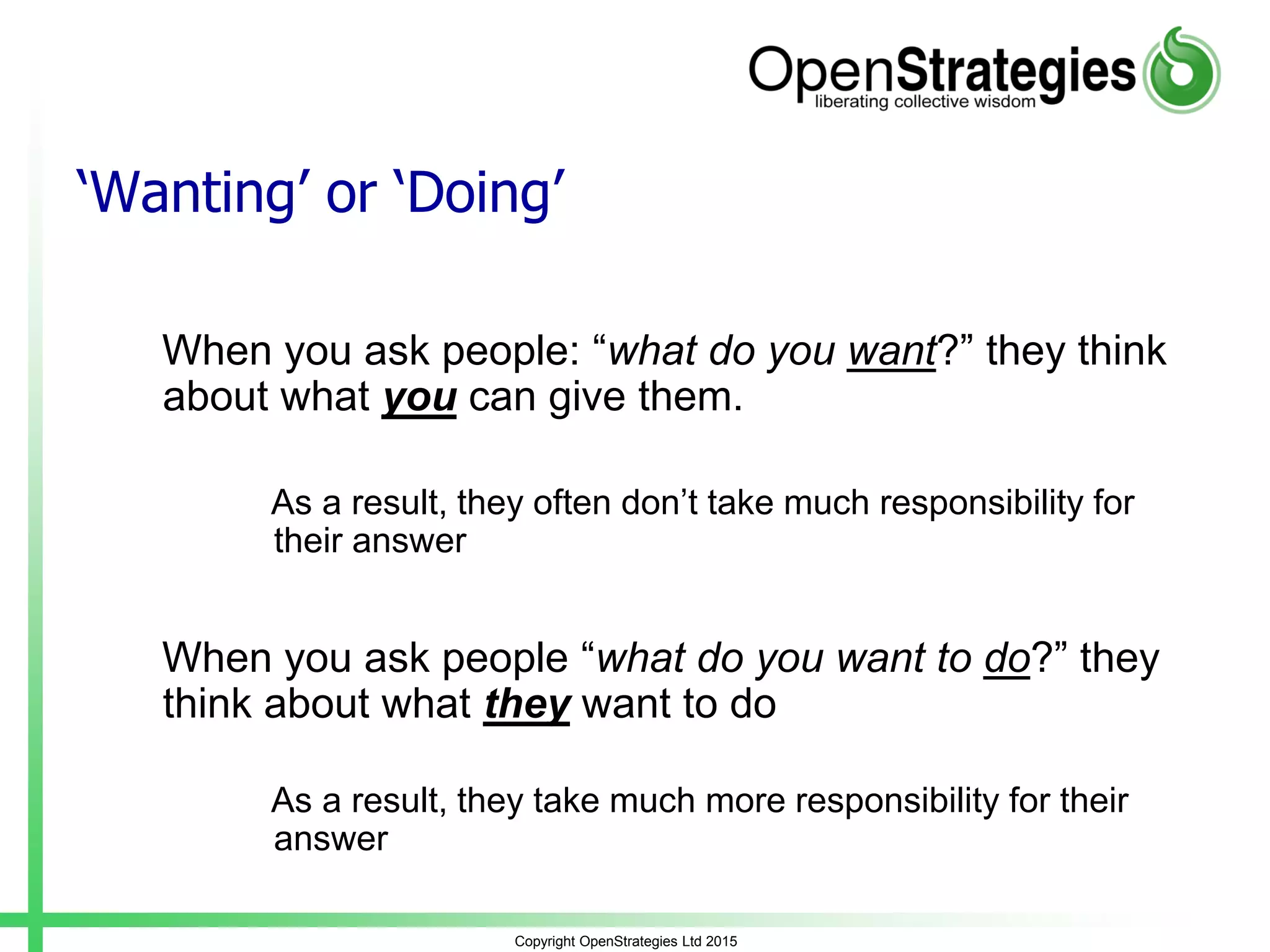 Copyright OpenStrategies Ltd 2015
‘Wanting’ or ‘Doing’
When you ask people: “what do you want?” they think
about what you can give them.
As a result, they often don’t take much responsibility for
their answer
When you ask people “what do you want to do?” they
think about what they want to do
As a result, they take much more responsibility for their
answer
 