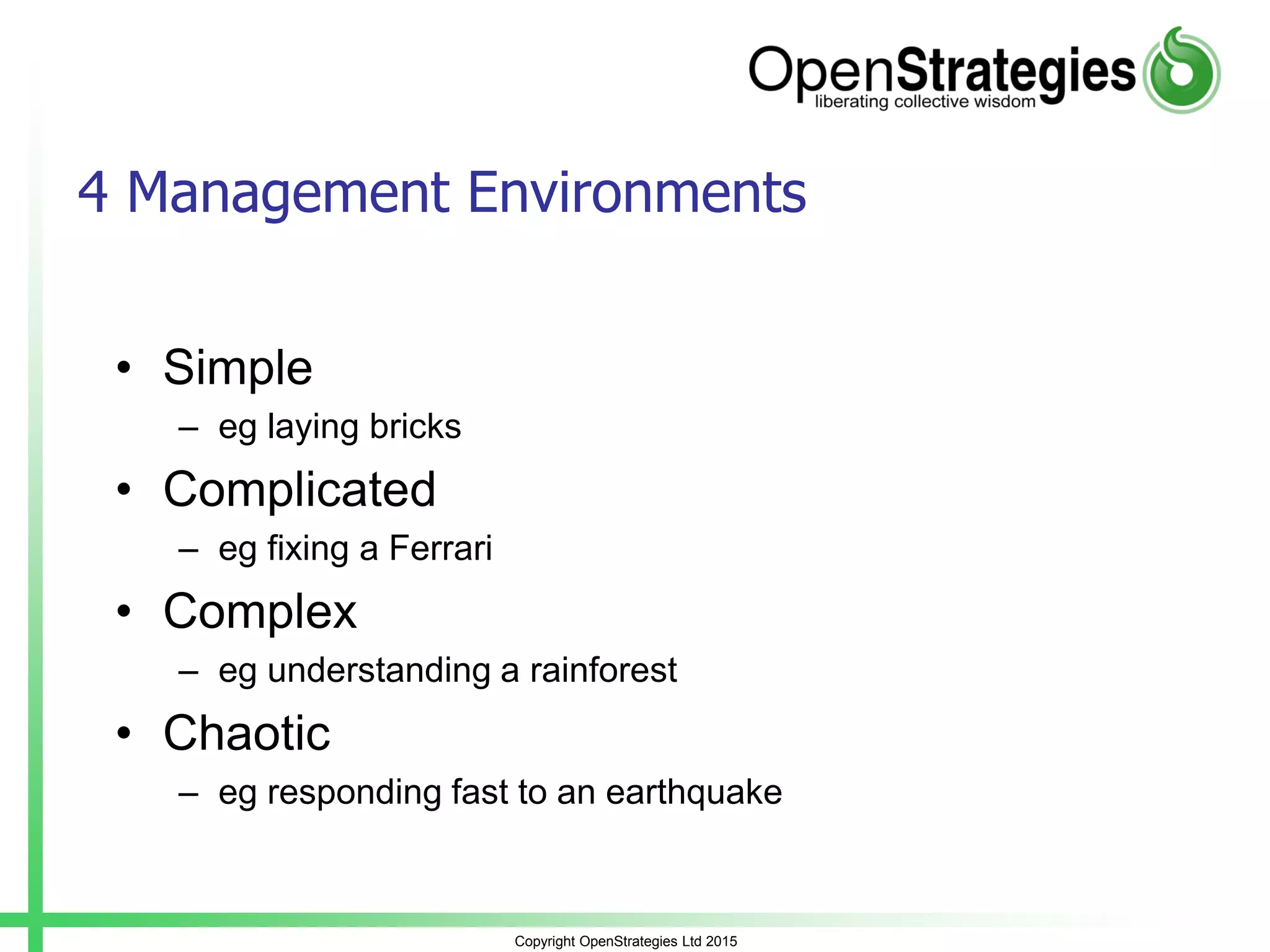 Copyright OpenStrategies Ltd 2015
4 Management Environments
• Simple
– eg laying bricks
• Complicated
– eg fixing a Ferrari
• Complex
– eg understanding a rainforest
• Chaotic
– eg responding fast to an earthquake
 