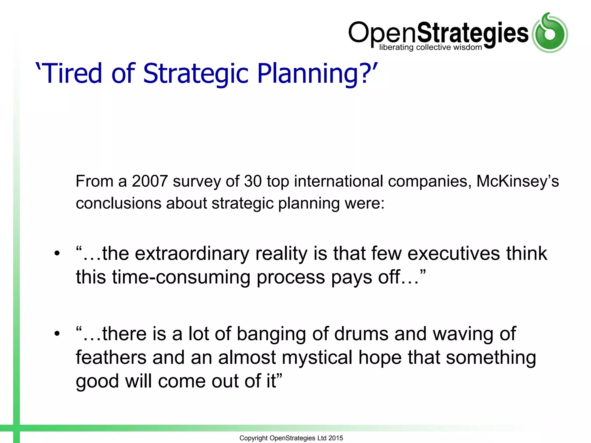 Copyright OpenStrategies Ltd 2015
‘Tired of Strategic Planning?’
From a 2007 survey of 30 top international companies, McKinsey’s
conclusions about strategic planning were:
• “…the extraordinary reality is that few executives think
this time-consuming process pays off…”
• “…there is a lot of banging of drums and waving of
feathers and an almost mystical hope that something
good will come out of it”
 