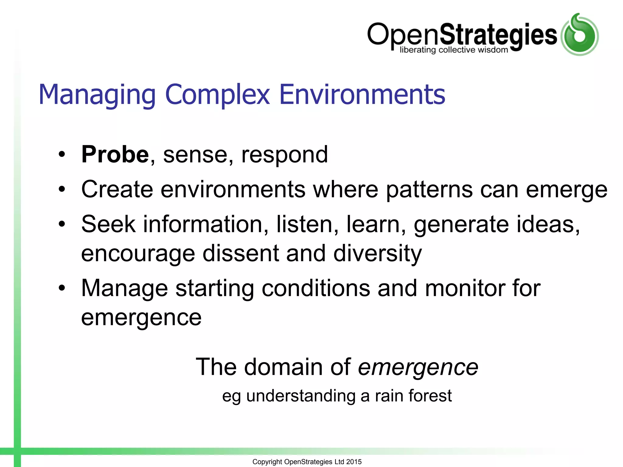 Copyright OpenStrategies Ltd 2015
Managing Complex Environments
• Probe, sense, respond
• Create environments where patterns can emerge
• Seek information, listen, learn, generate ideas,
encourage dissent and diversity
• Manage starting conditions and monitor for
emergence
The domain of emergence
eg understanding a rain forest
 