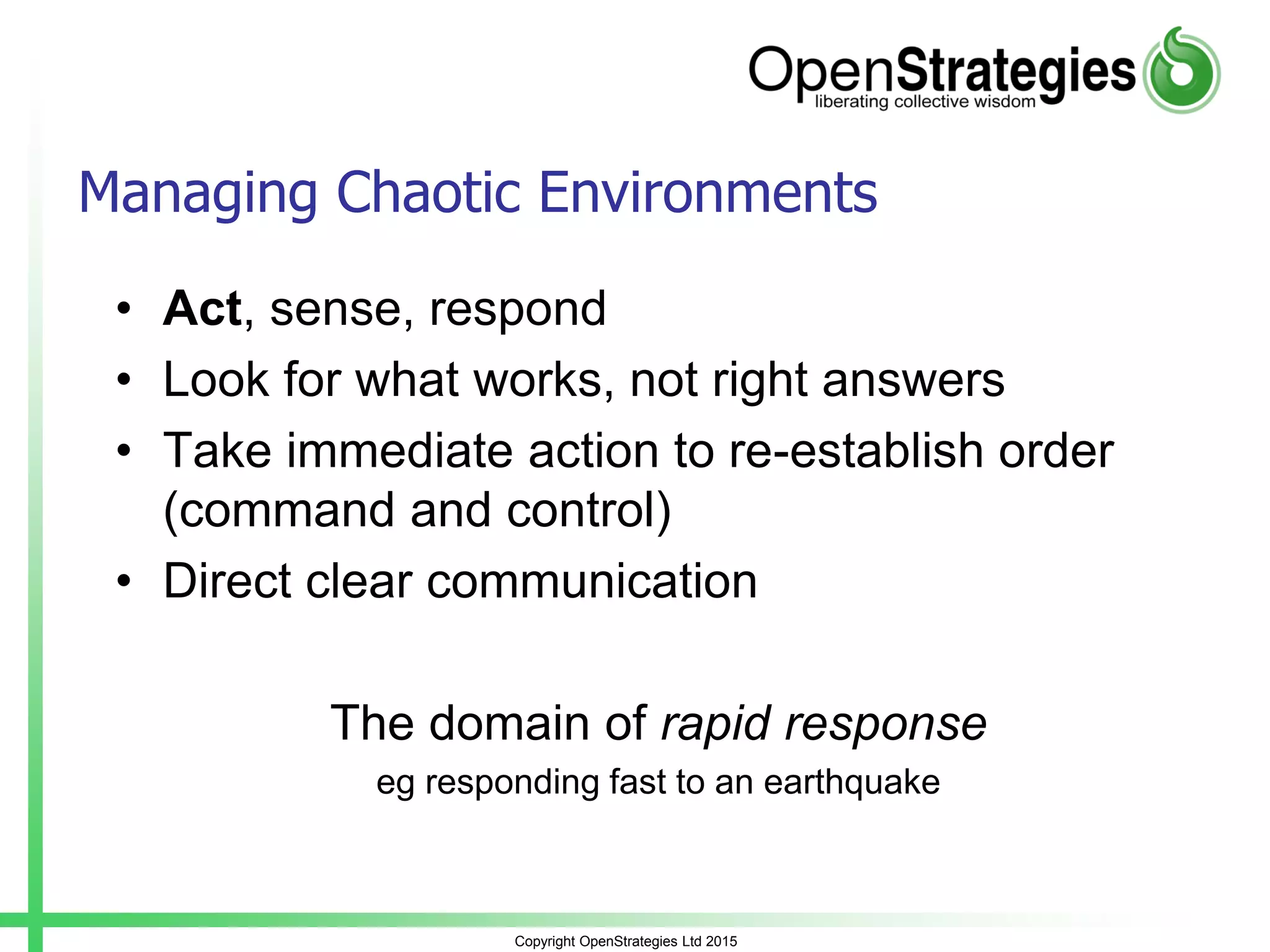 Copyright OpenStrategies Ltd 2015
Managing Chaotic Environments
• Act, sense, respond
• Look for what works, not right answers
• Take immediate action to re-establish order
(command and control)
• Direct clear communication
The domain of rapid response
eg responding fast to an earthquake
 