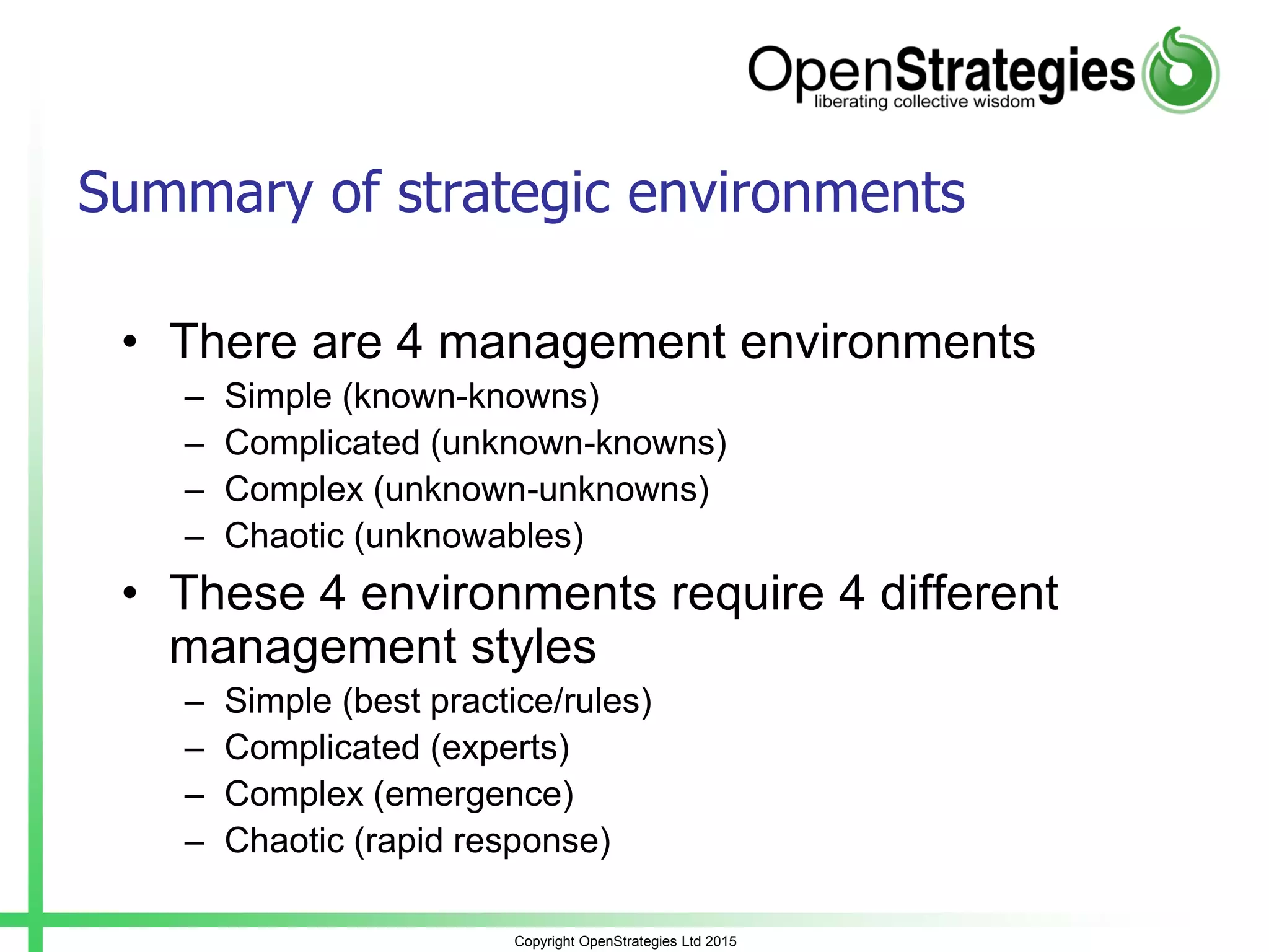 Copyright OpenStrategies Ltd 2015
Summary of strategic environments
• There are 4 management environments
– Simple (known-knowns)
– Complicated (unknown-knowns)
– Complex (unknown-unknowns)
– Chaotic (unknowables)
• These 4 environments require 4 different
management styles
– Simple (best practice/rules)
– Complicated (experts)
– Complex (emergence)
– Chaotic (rapid response)
 