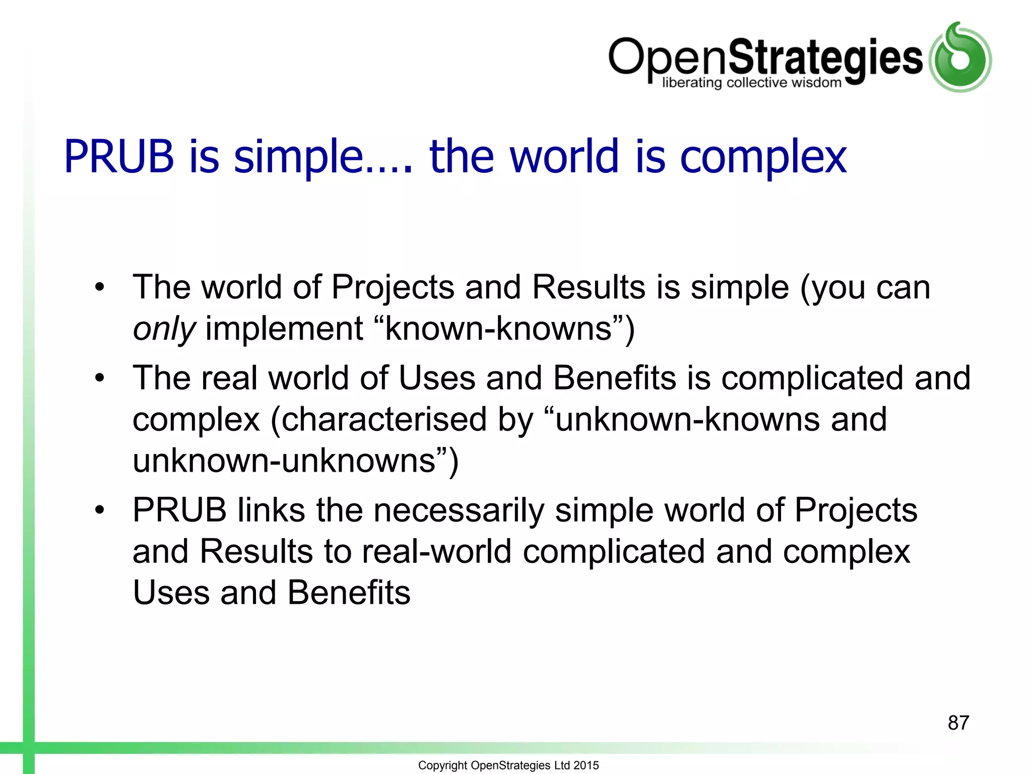 PRUB is simple…. the world is complex
• The world of Projects and Results is simple (you can
only implement “known-knowns”)
• The real world of Uses and Benefits is complicated and
complex (characterised by “unknown-knowns and
unknown-unknowns”)
• PRUB links the necessarily simple world of Projects
and Results to real-world complicated and complex
Uses and Benefits
Copyright OpenStrategies Ltd 2015
87
 