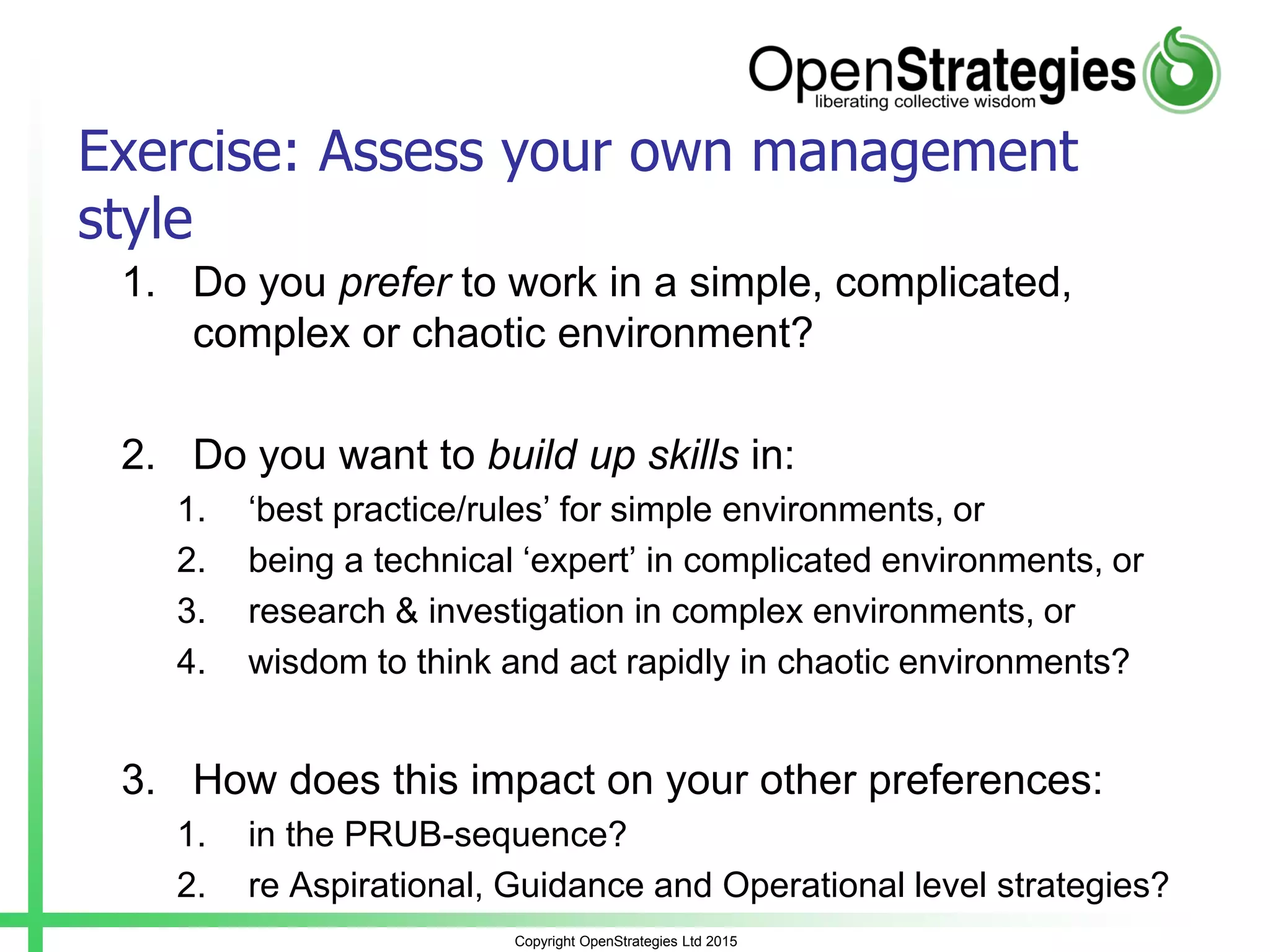 Copyright OpenStrategies Ltd 2015
Exercise: Assess your own management
style
1. Do you prefer to work in a simple, complicated,
complex or chaotic environment?
2. Do you want to build up skills in:
1. ‘best practice/rules’ for simple environments, or
2. being a technical ‘expert’ in complicated environments, or
3. research & investigation in complex environments, or
4. wisdom to think and act rapidly in chaotic environments?
3. How does this impact on your other preferences:
1. in the PRUB-sequence?
2. re Aspirational, Guidance and Operational level strategies?
 