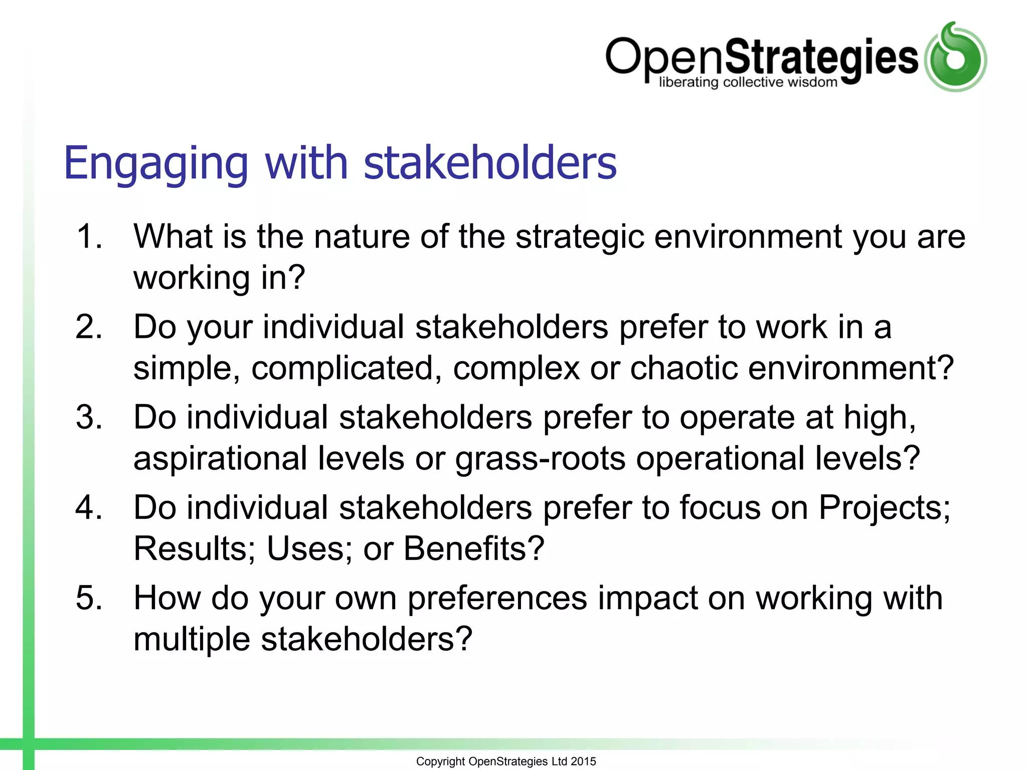 Copyright OpenStrategies Ltd 2015
Engaging with stakeholders
1. What is the nature of the strategic environment you are
working in?
2. Do your individual stakeholders prefer to work in a
simple, complicated, complex or chaotic environment?
3. Do individual stakeholders prefer to operate at high,
aspirational levels or grass-roots operational levels?
4. Do individual stakeholders prefer to focus on Projects;
Results; Uses; or Benefits?
5. How do your own preferences impact on working with
multiple stakeholders?
 