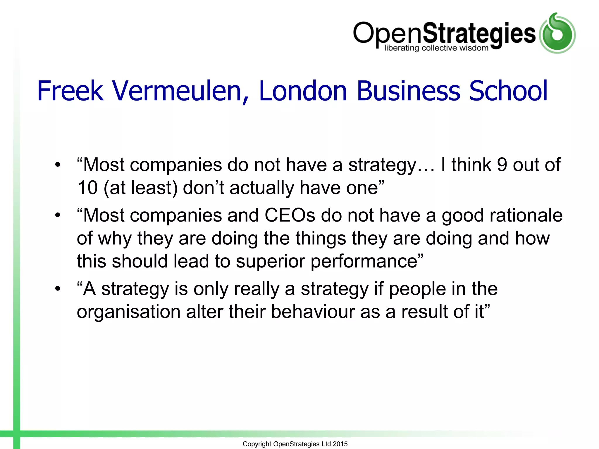Freek Vermeulen, London Business School
• “Most companies do not have a strategy… I think 9 out of
10 (at least) don’t actually have one”
• “Most companies and CEOs do not have a good rationale
of why they are doing the things they are doing and how
this should lead to superior performance”
• “A strategy is only really a strategy if people in the
organisation alter their behaviour as a result of it”
Copyright OpenStrategies Ltd 2015
 