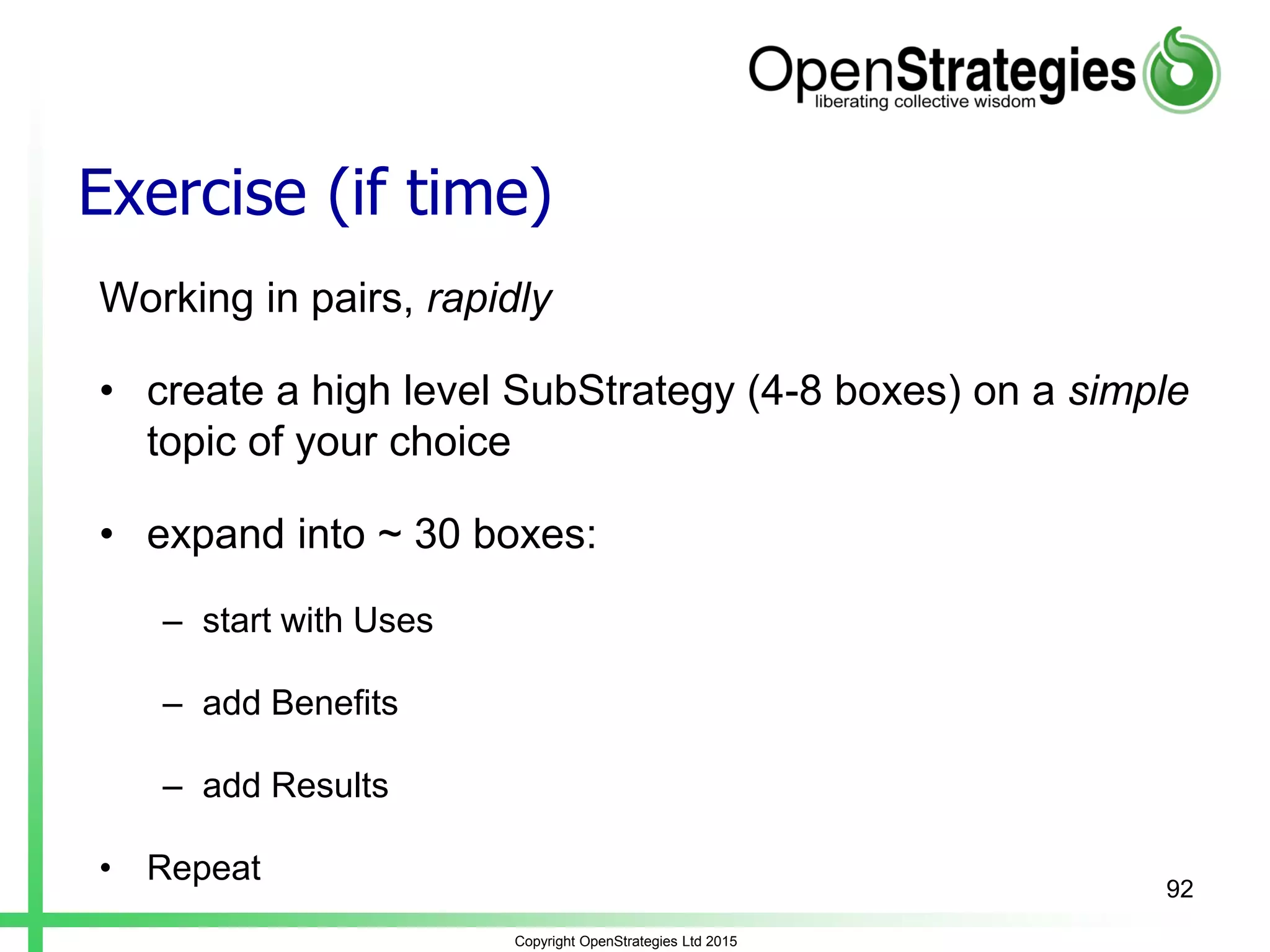 Exercise (if time)
Working in pairs, rapidly
• create a high level SubStrategy (4-8 boxes) on a simple
topic of your choice
• expand into ~ 30 boxes:
– start with Uses
– add Benefits
– add Results
• Repeat
Copyright OpenStrategies Ltd 2015
92
 