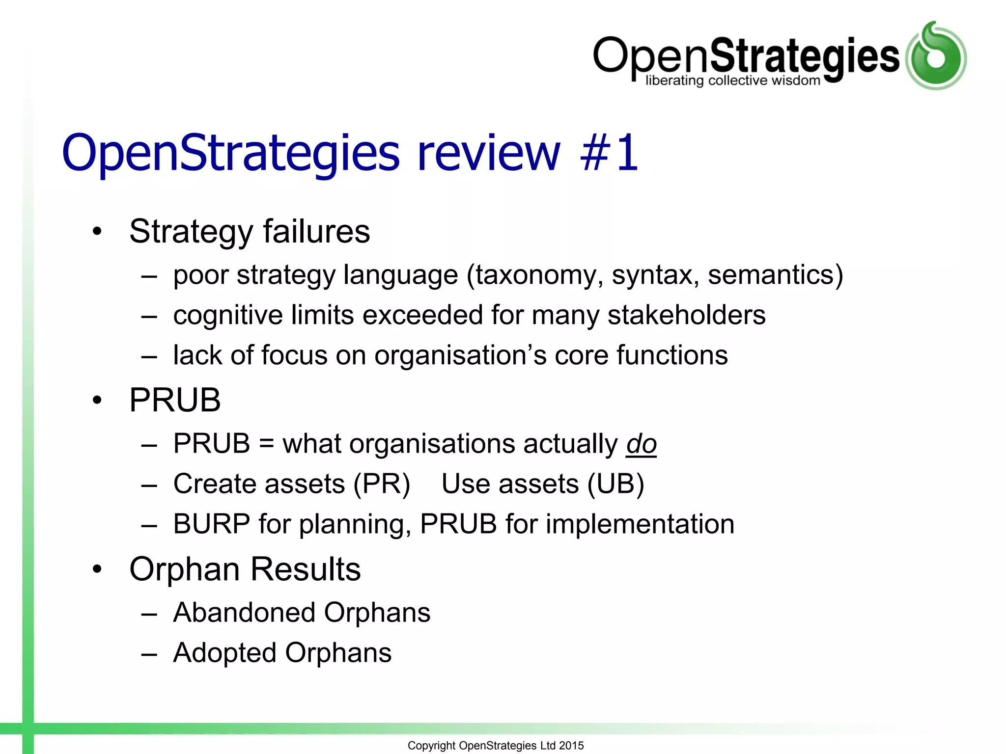 OpenStrategies review #1
• Strategy failures
– poor strategy language (taxonomy, syntax, semantics)
– cognitive limits exceeded for many stakeholders
– lack of focus on organisation’s core functions
• PRUB
– PRUB = what organisations actually do
– Create assets (PR) Use assets (UB)
– BURP for planning, PRUB for implementation
• Orphan Results
– Abandoned Orphans
– Adopted Orphans
Copyright OpenStrategies Ltd 2015
 
