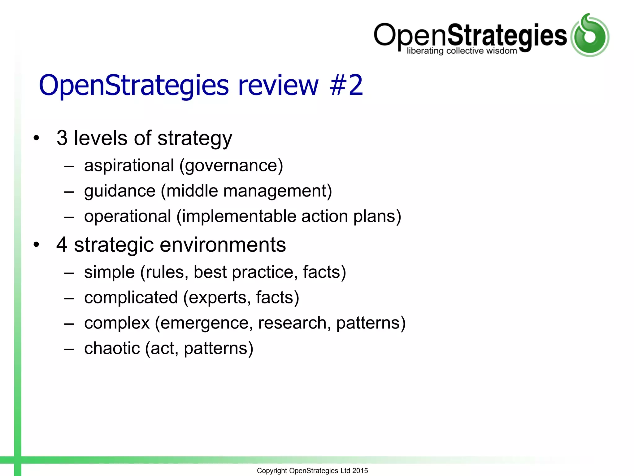 OpenStrategies review #2
• 3 levels of strategy
– aspirational (governance)
– guidance (middle management)
– operational (implementable action plans)
• 4 strategic environments
– simple (rules, best practice, facts)
– complicated (experts, facts)
– complex (emergence, research, patterns)
– chaotic (act, patterns)
Copyright OpenStrategies Ltd 2015
 