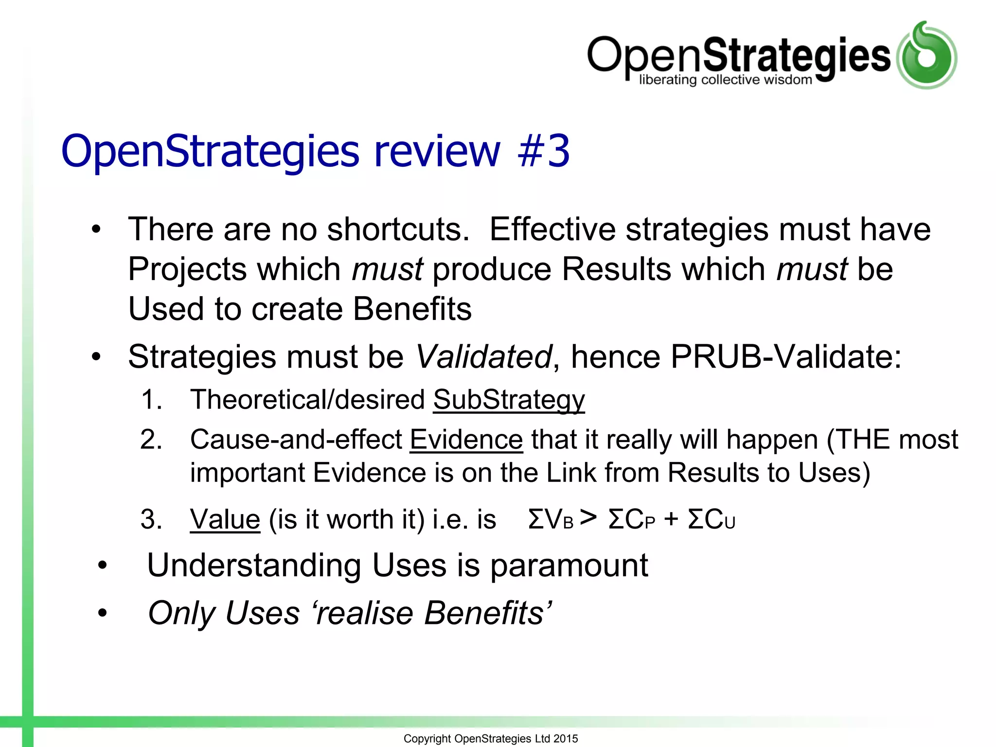 OpenStrategies review #3
• There are no shortcuts. Effective strategies must have
Projects which must produce Results which must be
Used to create Benefits
• Strategies must be Validated, hence PRUB-Validate:
1. Theoretical/desired SubStrategy
2. Cause-and-effect Evidence that it really will happen (THE most
important Evidence is on the Link from Results to Uses)
3. Value (is it worth it) i.e. is ƩVB > ƩCP + ƩCU
• Understanding Uses is paramount
• Only Uses ‘realise Benefits’
Copyright OpenStrategies Ltd 2015
 