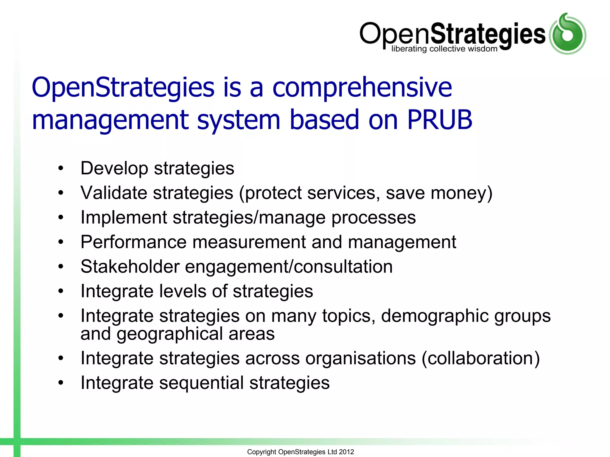 Copyright OpenStrategies Ltd 2012
OpenStrategies is a comprehensive
management system based on PRUB
• Develop strategies
• Validate strategies (protect services, save money)
• Implement strategies/manage processes
• Performance measurement and management
• Stakeholder engagement/consultation
• Integrate levels of strategies
• Integrate strategies on many topics, demographic groups
and geographical areas
• Integrate strategies across organisations (collaboration)
• Integrate sequential strategies
 