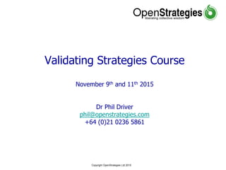 Copyright OpenStrategies Ltd 2015
Validating Strategies Course
November 9th and 11th 2015
Dr Phil Driver
phil@openstrategies.com
+64 (0)21 0236 5861
 