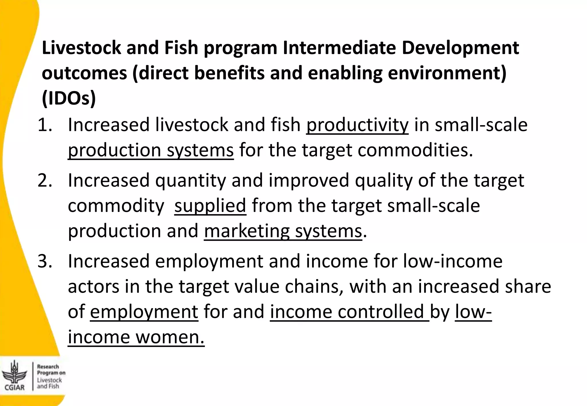 1. Increased livestock and fish productivity in small-scale
production systems for the target commodities.
2. Increased quantity and improved quality of the target
commodity supplied from the target small-scale
production and marketing systems.
3. Increased employment and income for low-income
actors in the target value chains, with an increased share
of employment for and income controlled by low-
income women.
Livestock and Fish program Intermediate Development
outcomes (direct benefits and enabling environment)
(IDOs)
 