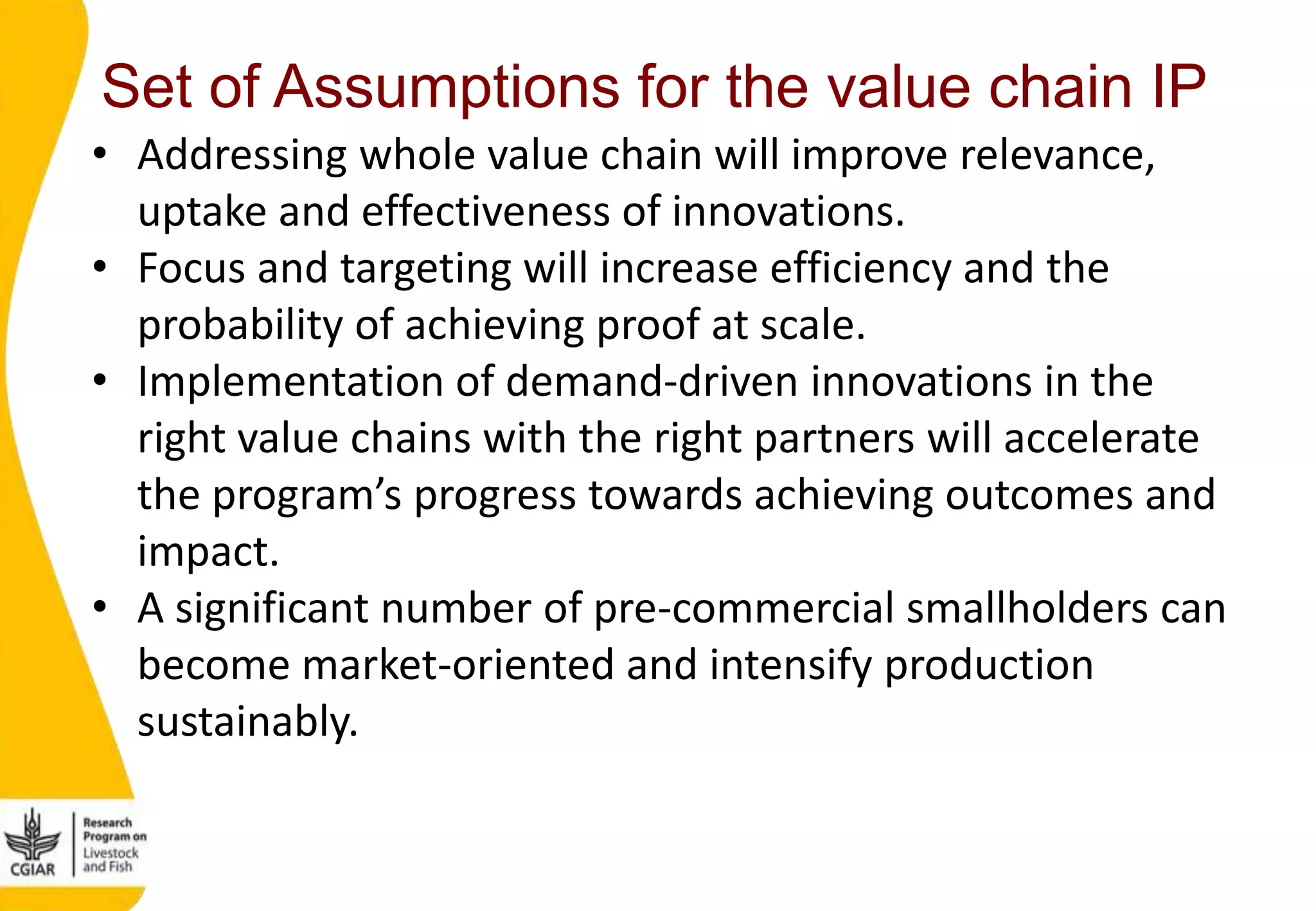 Set of Assumptions for the value chain IP
• Addressing whole value chain will improve relevance,
uptake and effectiveness of innovations.
• Focus and targeting will increase efficiency and the
probability of achieving proof at scale.
• Implementation of demand-driven innovations in the
right value chains with the right partners will accelerate
the program’s progress towards achieving outcomes and
impact.
• A significant number of pre-commercial smallholders can
become market-oriented and intensify production
sustainably.
 