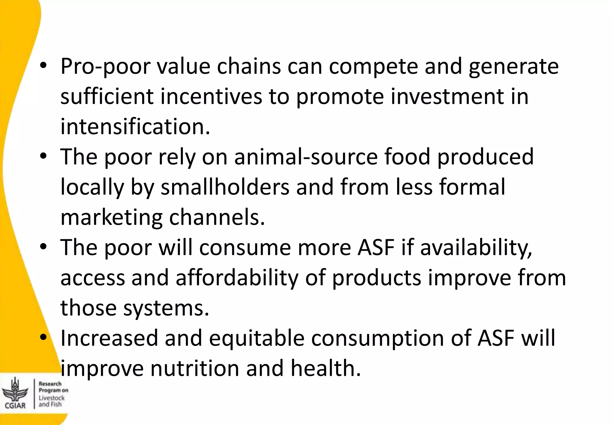 • Pro-poor value chains can compete and generate
sufficient incentives to promote investment in
intensification.
• The poor rely on animal-source food produced
locally by smallholders and from less formal
marketing channels.
• The poor will consume more ASF if availability,
access and affordability of products improve from
those systems.
• Increased and equitable consumption of ASF will
improve nutrition and health.
 