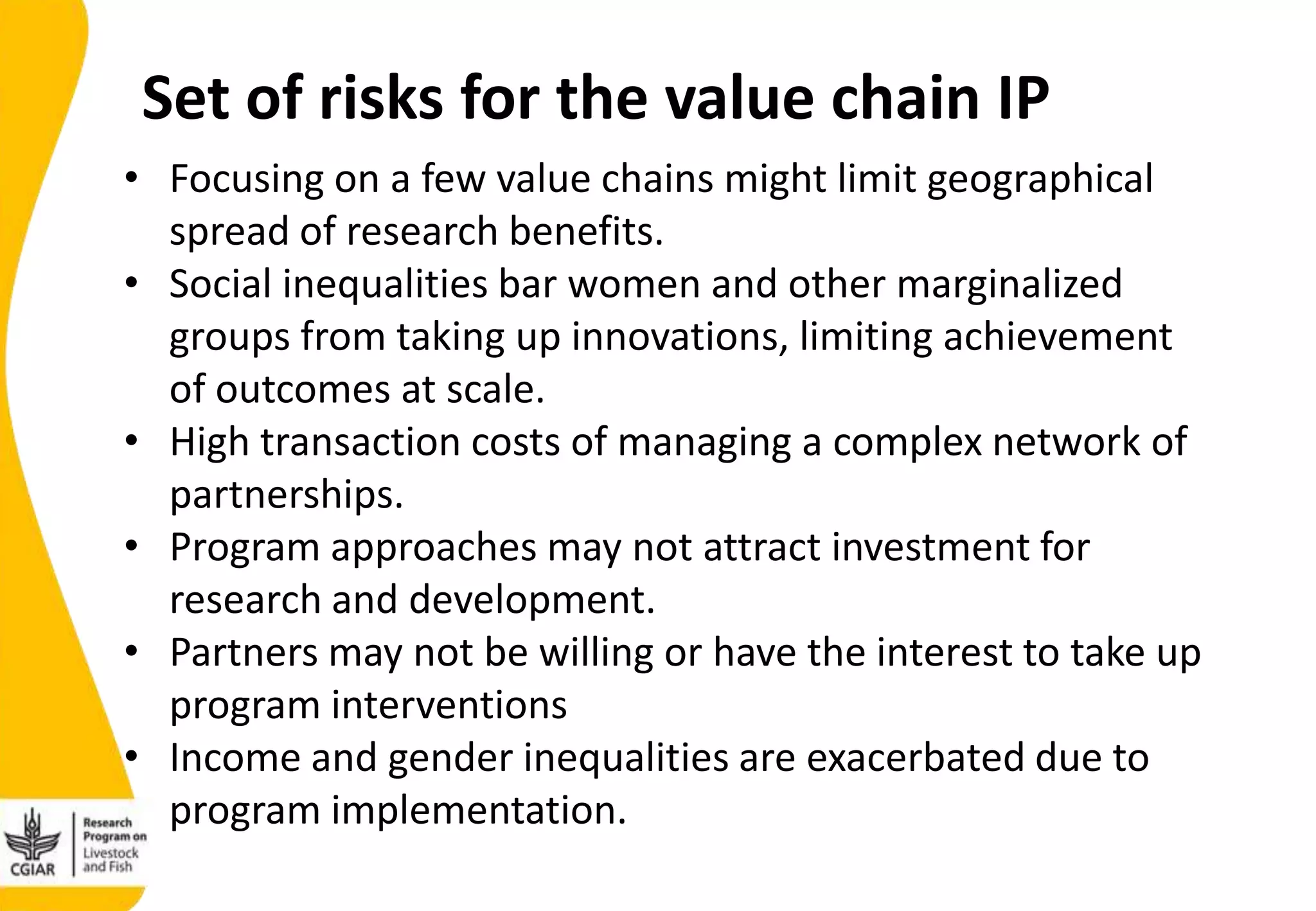 • Focusing on a few value chains might limit geographical
spread of research benefits.
• Social inequalities bar women and other marginalized
groups from taking up innovations, limiting achievement
of outcomes at scale.
• High transaction costs of managing a complex network of
partnerships.
• Program approaches may not attract investment for
research and development.
• Partners may not be willing or have the interest to take up
program interventions
• Income and gender inequalities are exacerbated due to
program implementation.
Set of risks for the value chain IP
 