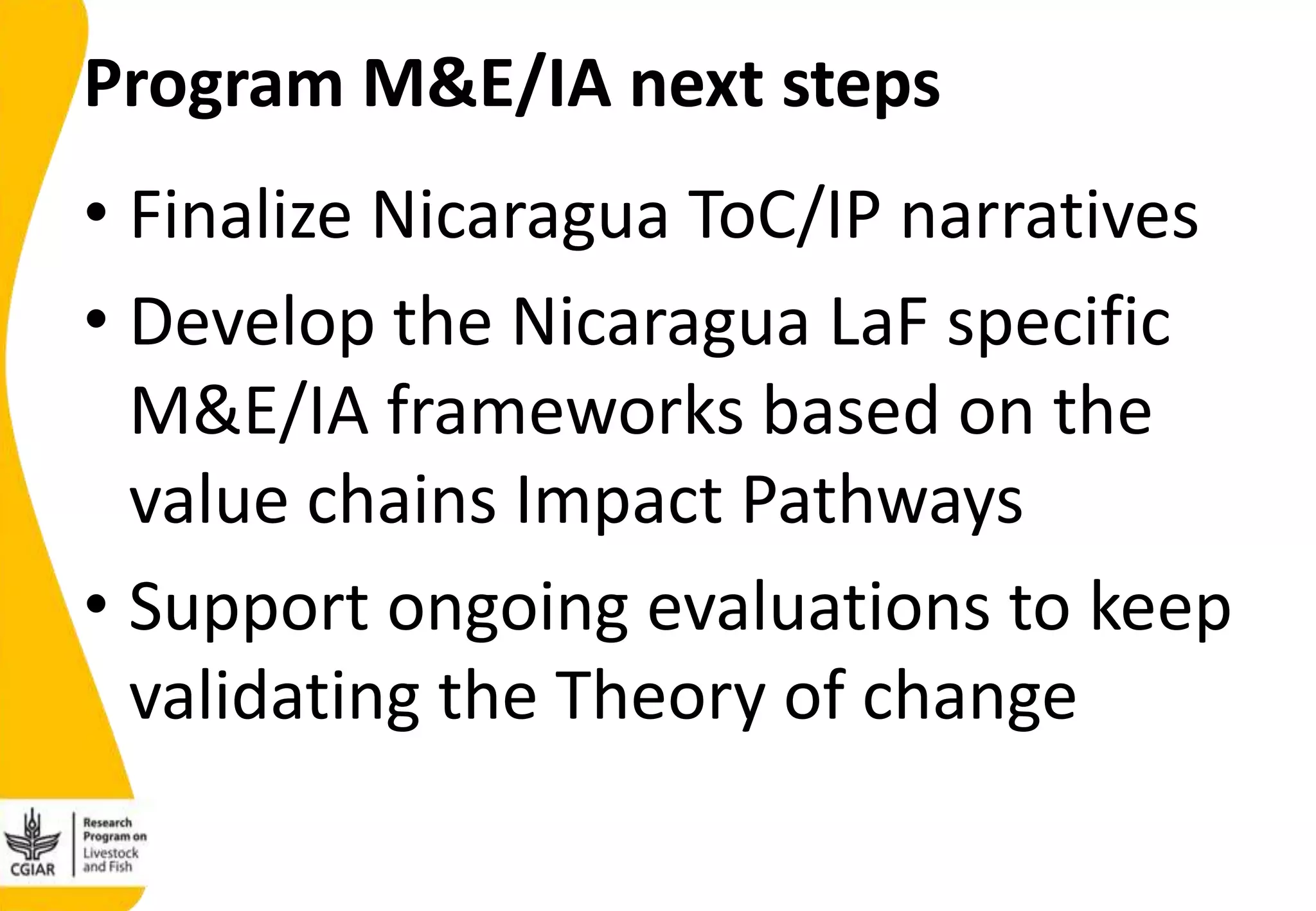 Program M&E/IA next steps
• Finalize Nicaragua ToC/IP narratives
• Develop the Nicaragua LaF specific
M&E/IA frameworks based on the
value chains Impact Pathways
• Support ongoing evaluations to keep
validating the Theory of change
 
