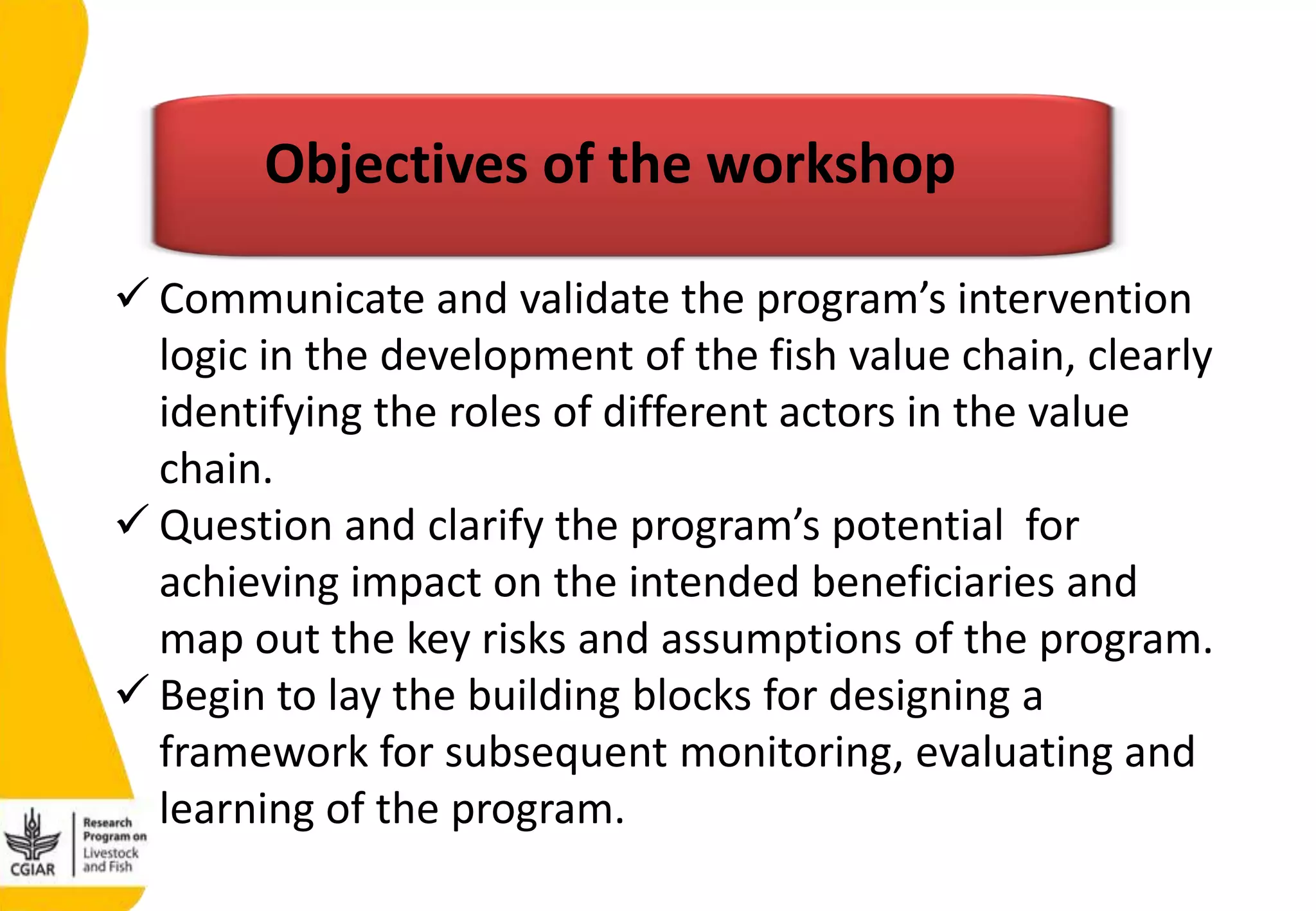 Objectives of the workshop
 Communicate and validate the program’s intervention
logic in the development of the fish value chain, clearly
identifying the roles of different actors in the value
chain.
 Question and clarify the program’s potential for
achieving impact on the intended beneficiaries and
map out the key risks and assumptions of the program.
 Begin to lay the building blocks for designing a
framework for subsequent monitoring, evaluating and
learning of the program.
 