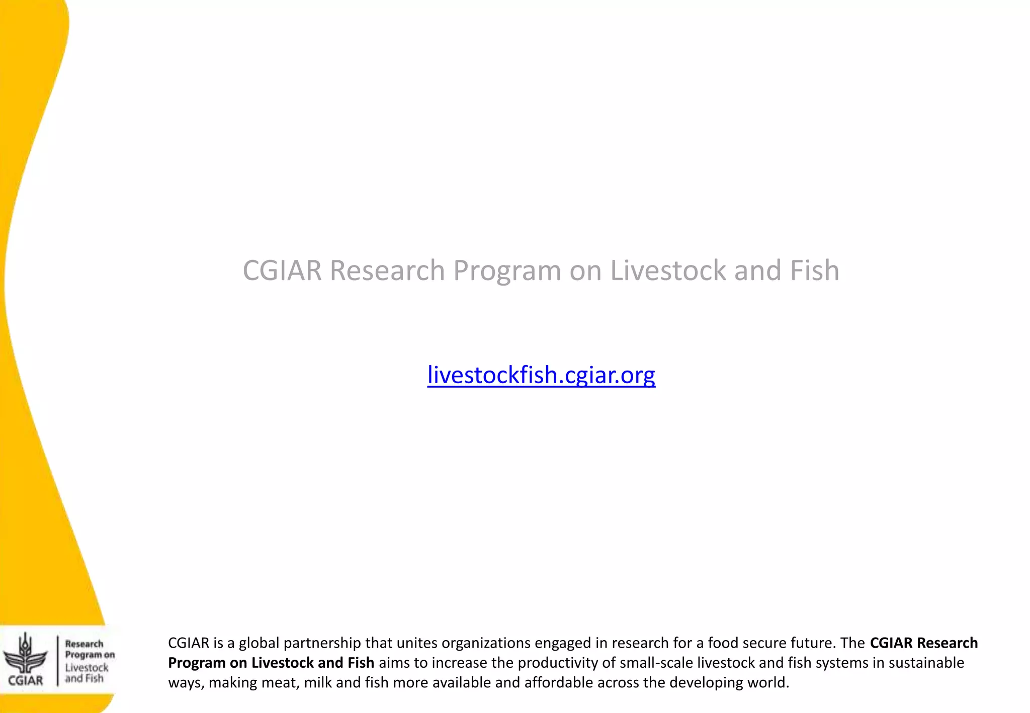 CGIAR is a global partnership that unites organizations engaged in research for a food secure future. The CGIAR Research
Program on Livestock and Fish aims to increase the productivity of small-scale livestock and fish systems in sustainable
ways, making meat, milk and fish more available and affordable across the developing world.
CGIAR Research Program on Livestock and Fish
livestockfish.cgiar.org
 