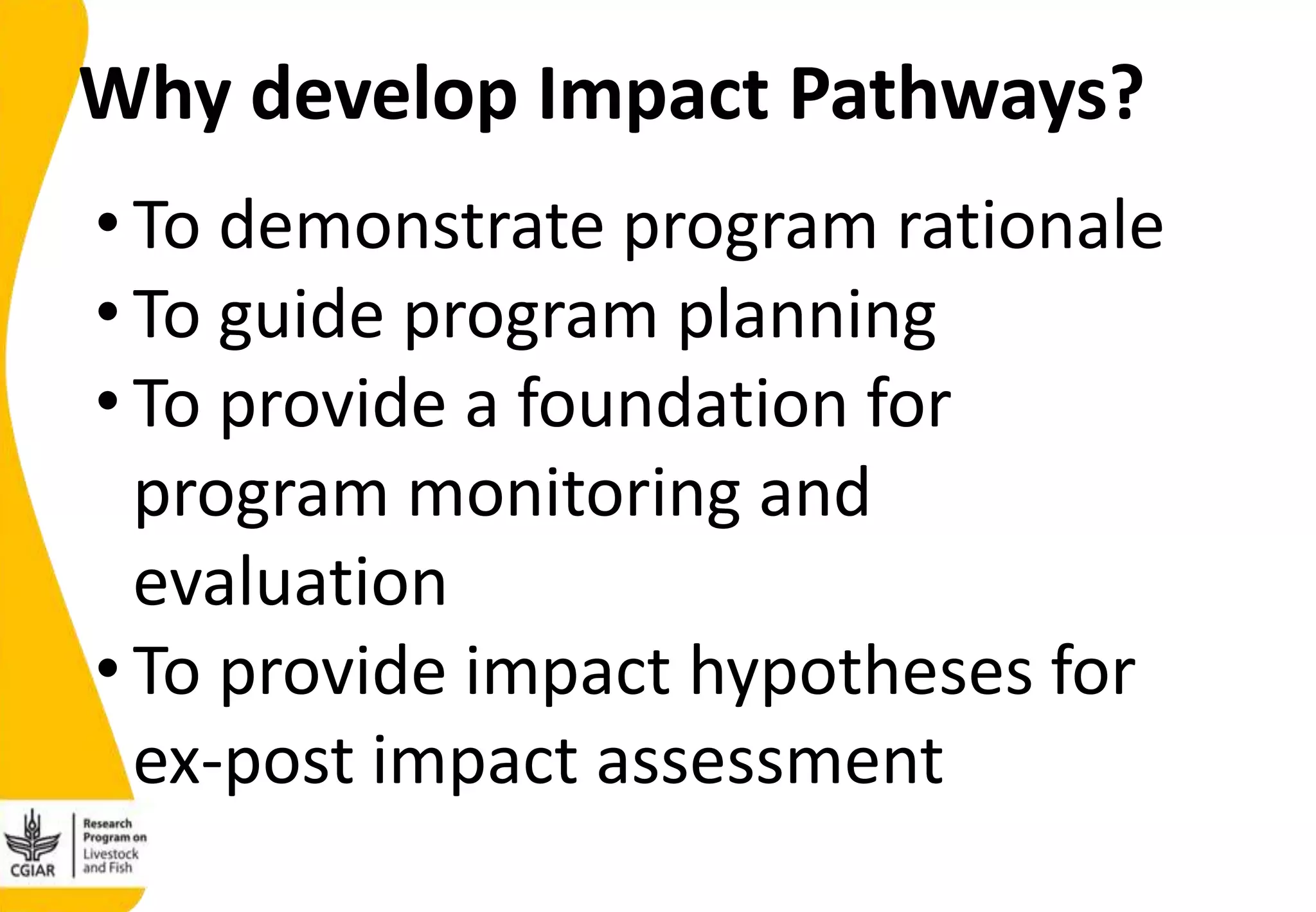 Why develop Impact Pathways?
• To demonstrate program rationale
• To guide program planning
• To provide a foundation for
program monitoring and
evaluation
• To provide impact hypotheses for
ex-post impact assessment
 
