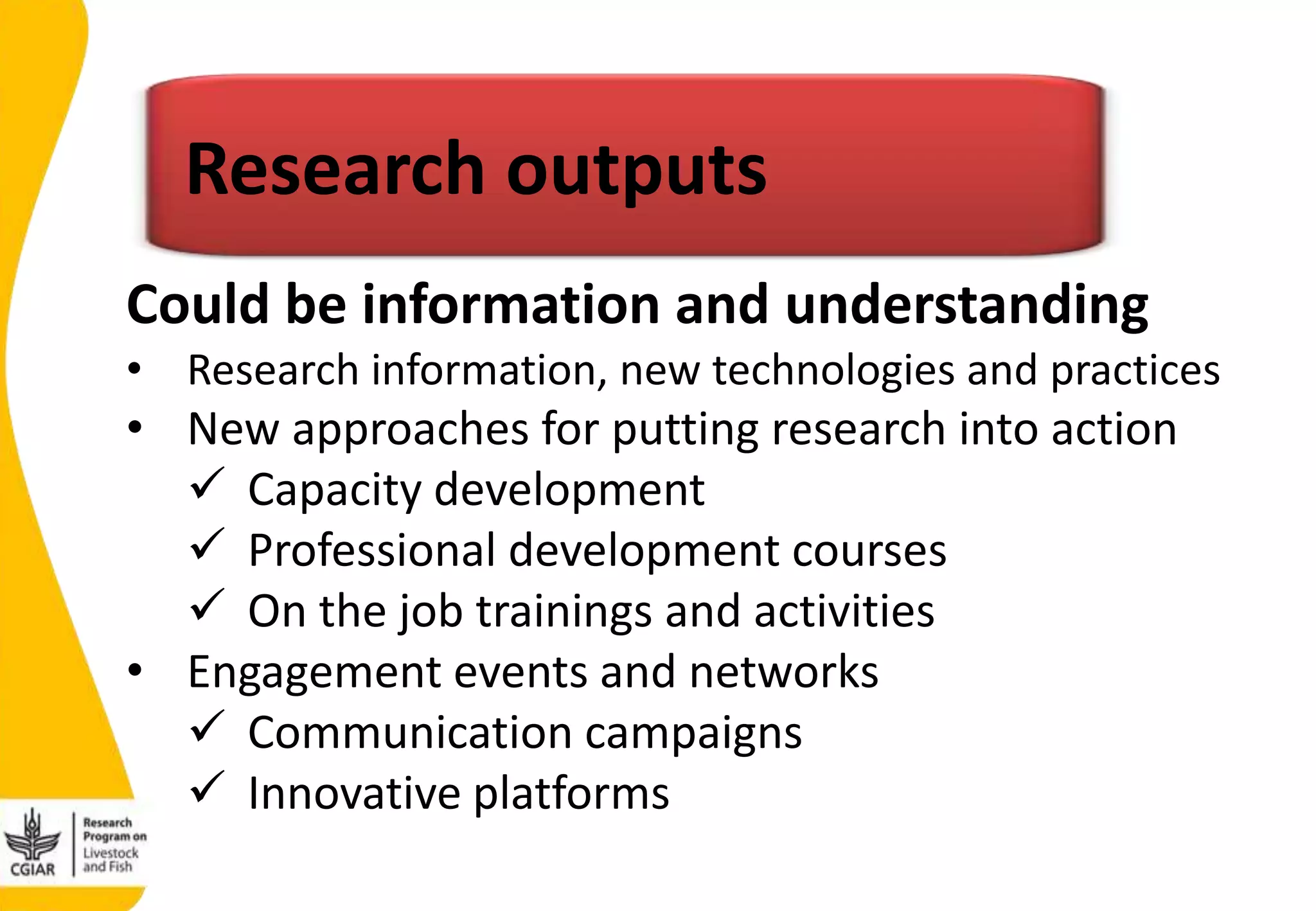• Research information, new technologies and practices
• New approaches for putting research into action
 Capacity development
 Professional development courses
 On the job trainings and activities
• Engagement events and networks
 Communication campaigns
 Innovative platforms
Research outputs
Could be information and understanding
 