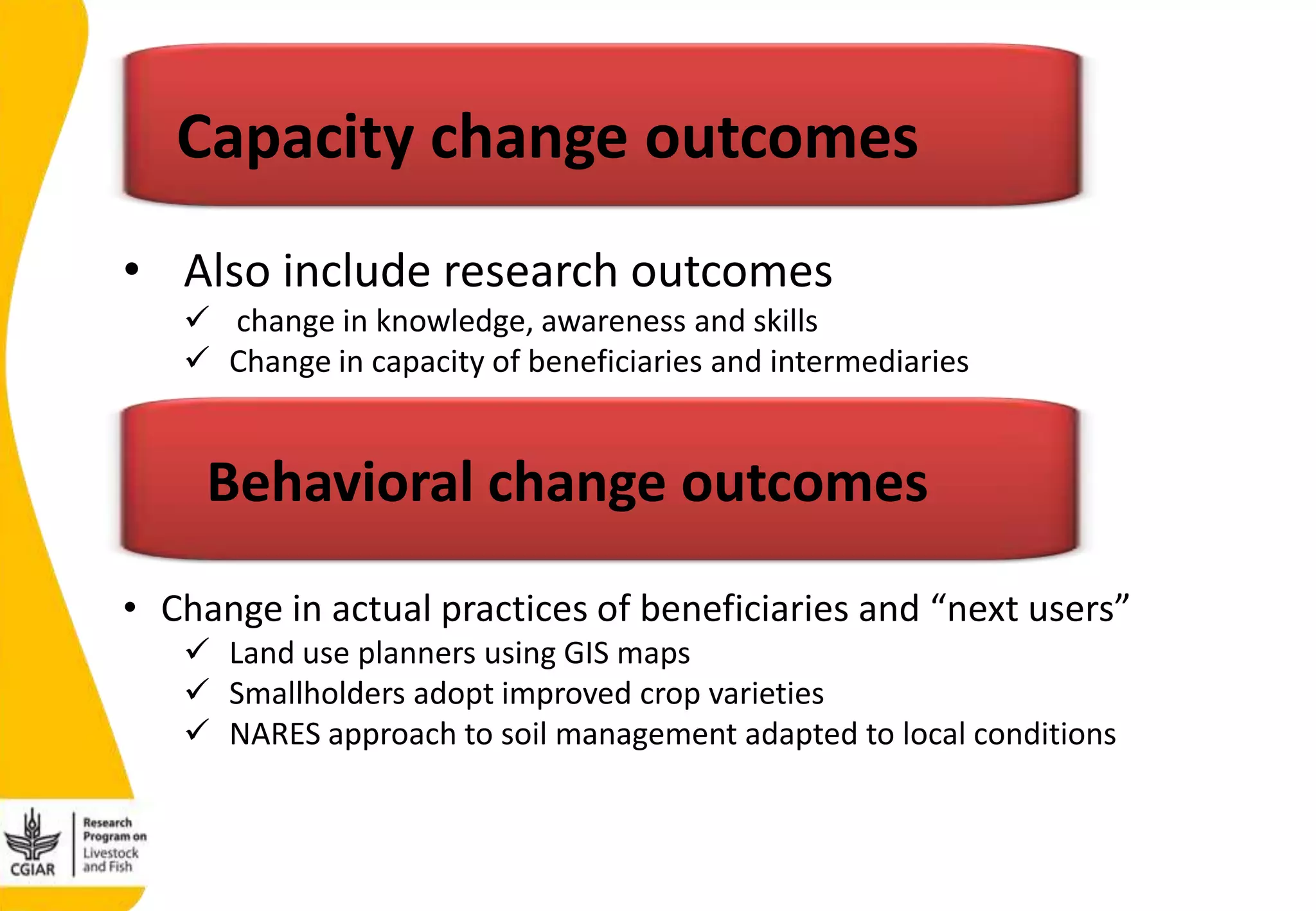 • Also include research outcomes
 change in knowledge, awareness and skills
 Change in capacity of beneficiaries and intermediaries
Capacity change outcomes
Behavioral change outcomes
• Change in actual practices of beneficiaries and “next users”
 Land use planners using GIS maps
 Smallholders adopt improved crop varieties
 NARES approach to soil management adapted to local conditions
 