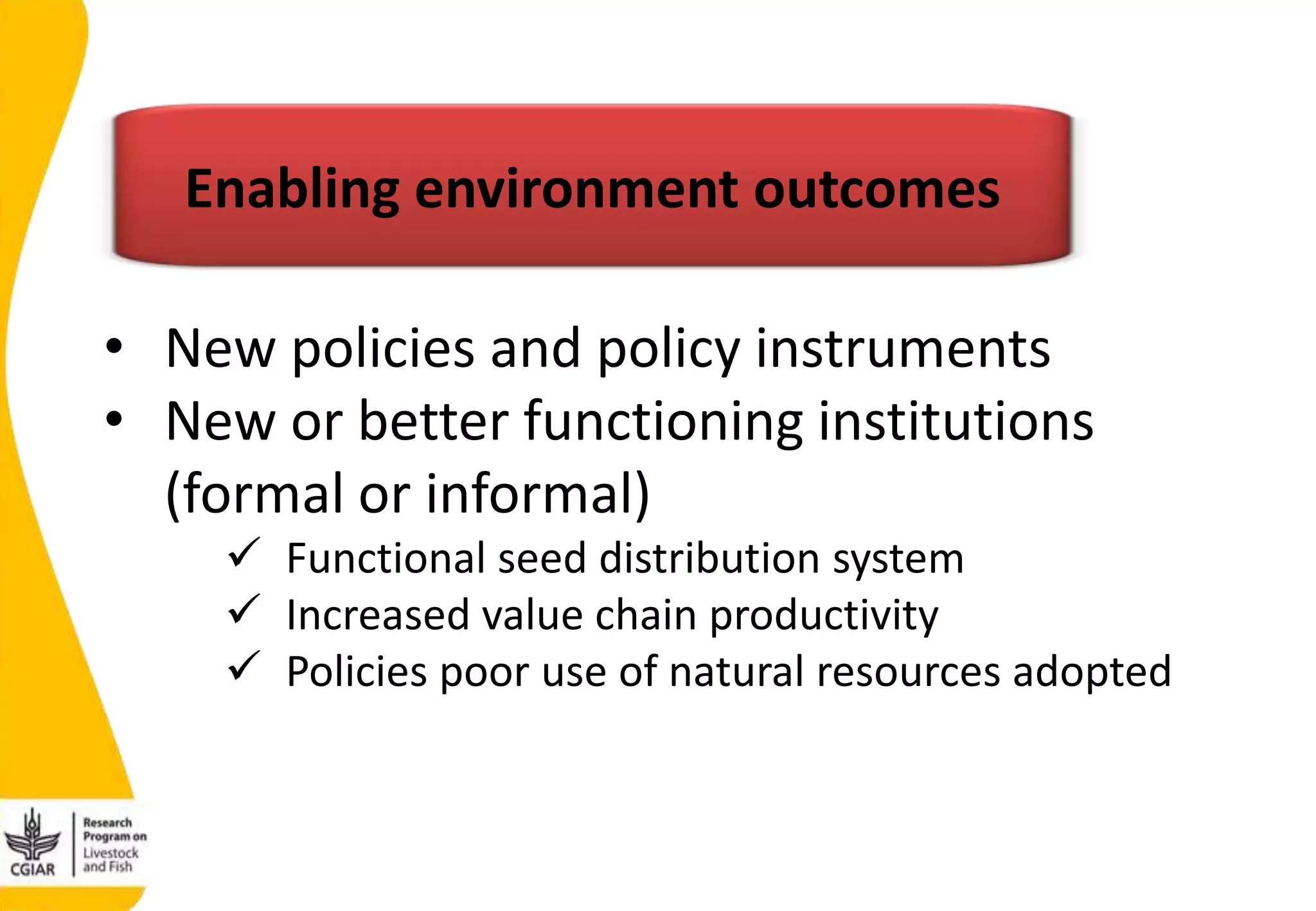 • New policies and policy instruments
• New or better functioning institutions
(formal or informal)
 Functional seed distribution system
 Increased value chain productivity
 Policies poor use of natural resources adopted
Enabling environment outcomes
 