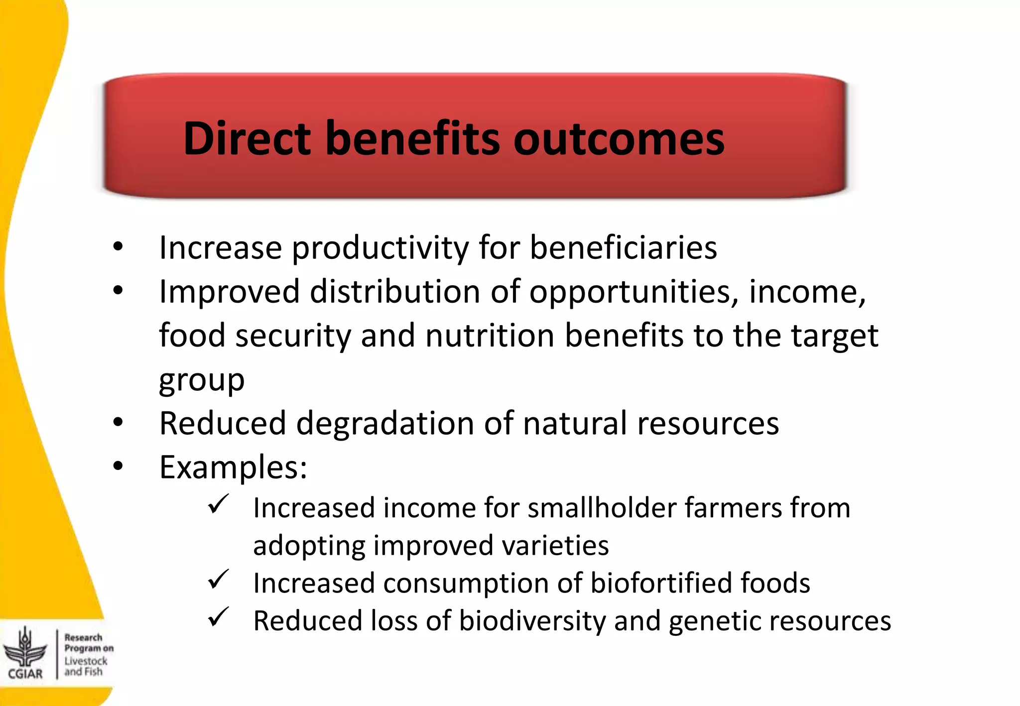 • Increase productivity for beneficiaries
• Improved distribution of opportunities, income,
food security and nutrition benefits to the target
group
• Reduced degradation of natural resources
• Examples:
 Increased income for smallholder farmers from
adopting improved varieties
 Increased consumption of biofortified foods
 Reduced loss of biodiversity and genetic resources
Direct benefits outcomes
 