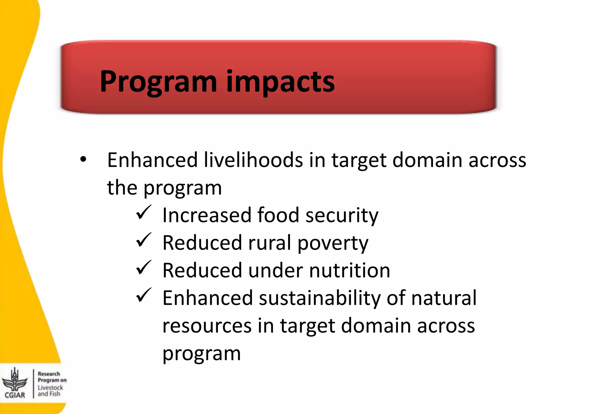 • Enhanced livelihoods in target domain across
the program
 Increased food security
 Reduced rural poverty
 Reduced under nutrition
 Enhanced sustainability of natural
resources in target domain across
program
Program impacts
 