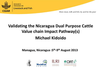 Validating the Nicaragua Dual Purpose Cattle
Value chain Impact Pathway(s)
Michael Kidoido
Managua, Nicaragua :5th-9th August 2013
 