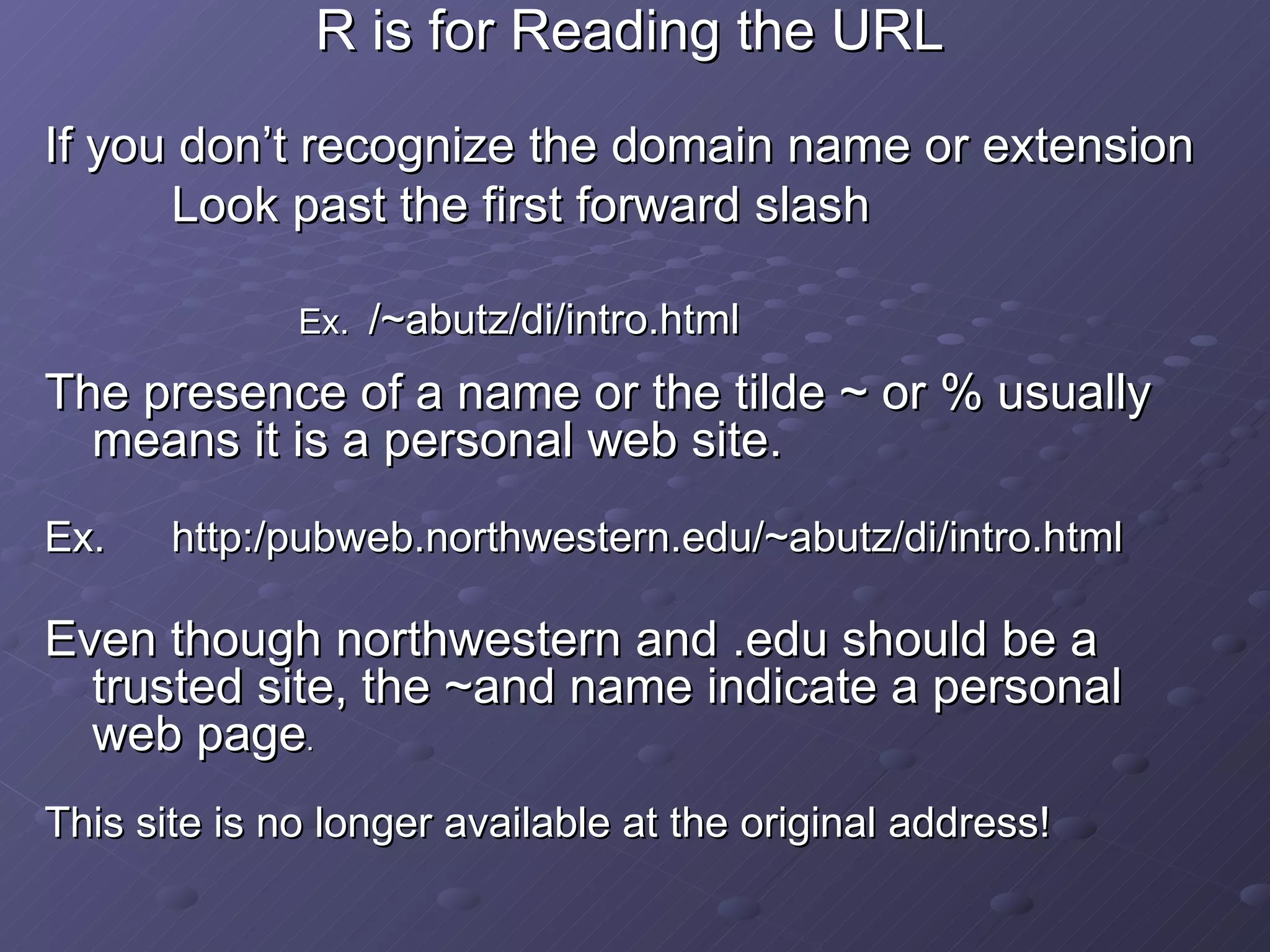 R is for Reading the URL If you don’t recognize the domain name or extension Look past the first forward slash Ex.  /~abutz/di/intro.html The presence of a name or the tilde ~ or % usually means it is a personal web site. Ex.  http:/pubweb.northwestern.edu/~abutz/di/intro.html Even though northwestern and .edu should be a trusted site, the ~and name indicate a personal web page . This site is no longer available at the original address! 
