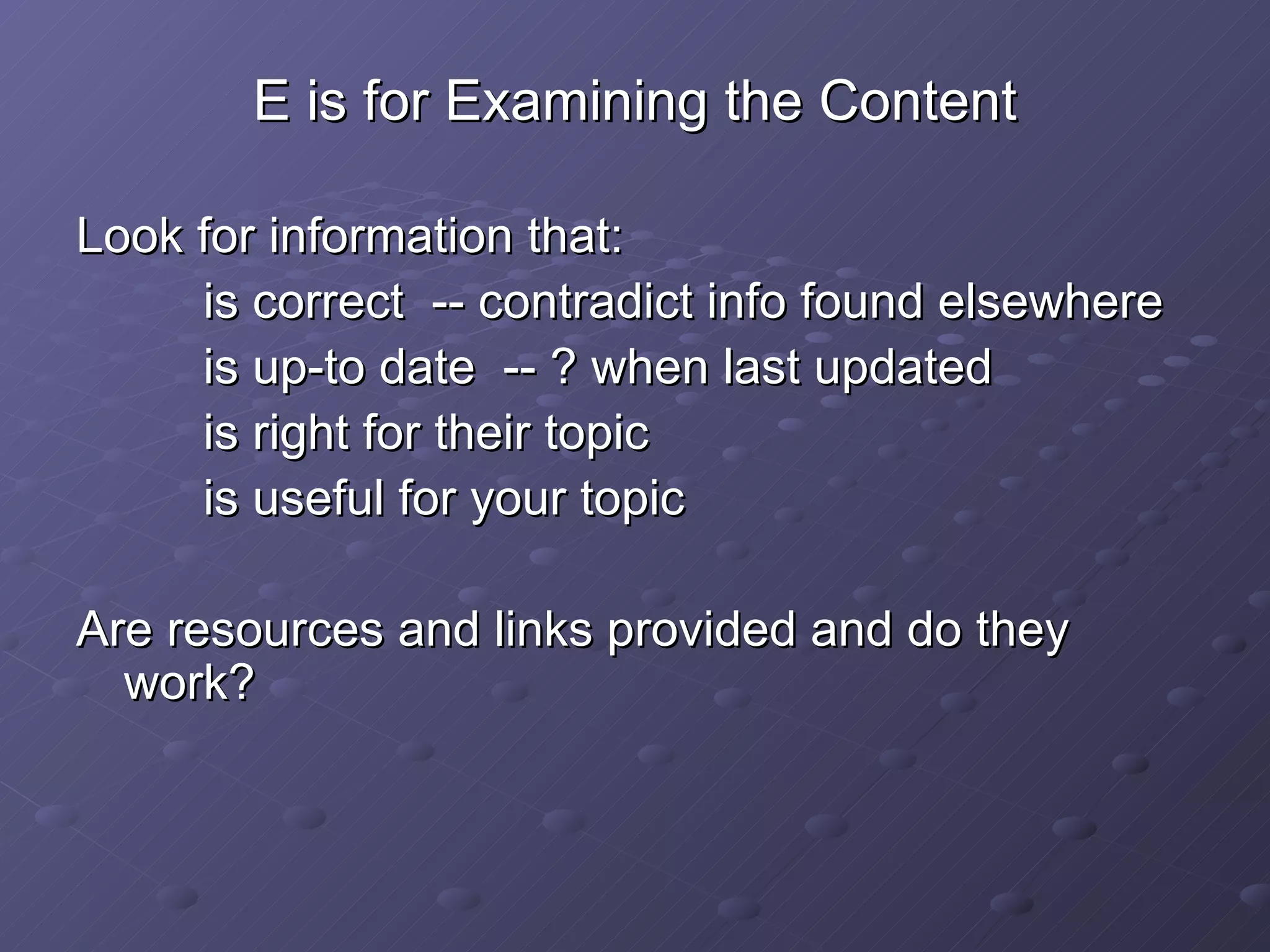 E is for Examining the Content Look for information that: is correct  -- contradict info found elsewhere is up-to date  -- ? when last updated is right for their topic is useful for your topic Are resources and links provided and do they work? 