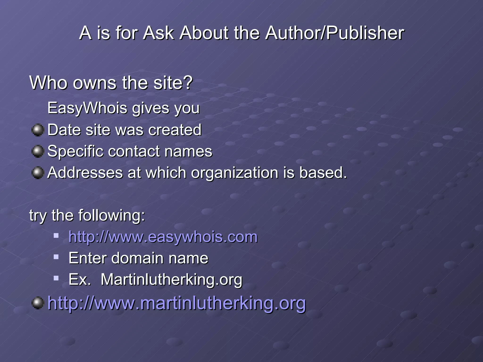 A is for Ask About the Author/Publisher Who owns the site? EasyWhois gives you Date site was created Specific contact names Addresses at which organization is based. try the following: http:// www.easywhois.com Enter domain name Ex.  Martinlutherking.org http:// www.martinlutherking.org 